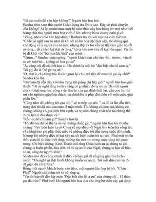 "Bà có muốn để vào hộp không?" Người bán hoa hỏi.
Sandra nhìn xem thử người khách hàng trả lời ra sao. Đây có phải chuyện
đùa không? Ai lại muốn mua một bó toàn thân cây hoa hồng trơ trọi như thế!
Nàng chờ cho người mua hoa cười ồ lên, nhưng bà ta chẳng cười gì cả.
"Vâng, nhờ cô bỏ vào hộp dùm," Barbara trả lời với một nụ cười biết ơn.
"Chắc cô nghĩ sau ba năm từ khi tôi có bó hoa đặc biệt này, tôi không quá
xúc động về ý nghĩa của nó nữa, nhưng thật ra tôi vẫn có thể cảm giác nó rất
rõ ràng... tất cả trở lại thật rõ ràng," bà ta vừa nói vừa để tay lên ngực. Và rồi
bà đi khỏi với "bó hoa đặc biệt" của mình.
"Ừmm..," Sandra ngập ngừng, "người khách của chị vừa rồi... ừmm... vừa đi
ra với một bó... không có hoa gì cả!"
"À, vâng, tôi đã cắt hết hoa đi. Đó chính là một bó "đặc biệt cho lễ cảm tạ."
Tôi gọi đó là "bó gai tạ ơn."
"Ồ, thật à, chị đừng bảo là có người lại chịu trả tiền để mua bó gai ấy chứ!"
Sandra kêu lên.
"Barbara đã đến đây với tâm trạng rất giống chị bây giờ," người bán hoa giải
thích. "Bà ấy nghĩ rằng mình chẳng có gì nhiều để tạ ơn cả. Bà mất người
cha vì bệnh ung thư, công việc làm ăn của gia đình thất bại, cậu con trai thì
rơi vào nghiện ngập hút chích, và chính bà ta phải đối diện với một cuộc giải
phẫu lớn."
"Cùng năm đó, chồng tôi qua đời," cô ta tiếp tục nói, " và đó là lần đầu tiên
trong đời tôi đã trải qua mùa lễ một mình. Tôi không có con cái, không có
chồng, không có gia đình bên cạnh, và nợ nần chồng chất nên tôi chẳng thể
đi du lịch ở đâu được cả."
"Rồi lúc đó chị làm gì?" Sandra hỏi lại.
"Tôi đã học để có thể tạ ơn về những chiếc gai," người bán hoa trả lời nhẹ
nhàng. "Tôi luôn luôn tạ ơn Chúa về mọi điều tốt Ngài làm trên đời sống tôi,
và chẳng bao giờ phải thắc mắc về những điều tốt đến trong cuộc đời mình.
Nhưng khi những điều tệ hại xảy ra, tôi luôn luôn hỏi tại sao! Phải mất nhiều
thời gian để tôi học biết rằng, những lúc mờ mịt trong cuộc sống rất quan
trọng. Chị biết không, Kinh Thánh nói rằng Chúa luôn an ủi chúng ta khi
chúng ta buồn phiền, đau đớn, và từ sự an ủi của Ngài, chúng ta học để biết
an ủi, nâng đỡ người khác."
Sandra nhớ đây cũng chính là điều cô bạn gái đã cố gắng giải thích cho
mình. "Tôi nghĩ sự thật là tôi không muốn sự an ủi. Tôi mất đứa con và tôi
đã giận dữ với Chúa."
Bỗng một người khách bước vào tiệm, một người đàn ông bị hói. "Chào
Phil!" Người chủ tiệm nói to với ông ta.
"Vợ tôi bảo tôi đến lấy món "Đặc biệt cho lễ tạ ơn" của chúng tôi... 12 thân
gai dài nhé!" Phil cười khi người bán hoa đưa cho ông bó thân cây gai được
 