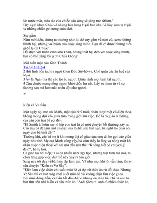 làn nước mắt, màu sắc của chiếc cầu vồng sẽ sáng rực rỡ hơn."
Hãy ngợi khen Chúa về những hoa hồng Ngài ban cho; và hãy cảm tạ Ngài
về những chiếc gai trong cuộc đời.
Suy gẫm
Năm mới đến, chúng ta thường nhìn lại để suy gẫm về năm cũ, xem những
thành bại, những vui buồn của cuộc sống mình. Bạn đã có được những điều
gì để tạ ơn Chúa?
Đối diện với hoàn cảnh khó khăn, những thất bại đến với cuộc sống mình,
bạn có thể dâng lời tạ ơn Chúa không?
Mỗi tuần một câu Kinh Thánh
Thi Tv 103:2-4
2 Hỡi linh hồn ta, hãy ngợi khen Đức Giê-hô-va, Chớ quên các ân huệ của
Ngài.
3 Ấy là Ngài tha thứ các tội ác ngươi, Chữa lành mọi bịnh tật ngươi,
4 Cứu chuộc mạng sống ngươi khỏi chốn hư nát, Lấy sự nhơn từ và sự
thương xót mà làm mão triều đội cho ngươi.
**
Kiến và Ve Sầu
Một ngày nọ, mẹ của Mark, một cậu bé 9 tuổi, nhận được một cú điện thoại
không mong đợi vào giữa trưa trong giờ làm việc. Đó là cô giáo ở trường
của cậu con trai bà gọi đến.
"Bà Smith à, hôm nay, ở lớp con trai bà có một chuyện bất thường xảy ra.
Con trai bà đã làm một chuyện mà tôi hết sức bất ngờ, tôi nghĩ tôi phải nói
ngay cho bà biết đây."
Thường khi, các bà mẹ ít khi mong đợi cô giáo của con cái họ gọi vào giữa
ngày như thế. Mẹ của Mark cũng vậy, bà cảm thấy lo lắng và nóng ruột khi
nhận cuộc điện thoại với lời mở đầu như thế. "Không biết có chuyện gì
đây?", bà tự hỏi.
Cô giáo lại nói tiếp, "Tôi đã nhiều năm dạy học, nhưng thật tình mà nói, tôi
chưa từng gặp việc như thế này xảy ra bao giờ.
Sáng nay tôi dạy về bài học tập làm văn. Và như mọi khi tôi vẫn làm, tôi kể
câu chuyện "Kiến và Ve Sầu".
"Kiến làm việc chăm chỉ suốt mùa hè và dự trữ thức ăn rất dồi dào. Nhưng
Ve Sầu thì ca hát rong chơi suốt mùa hè và không chịu làm việc gì cả.
Khi mùa đông đến, Ve Sầu bắt đầu đói vì không có thức ăn. Thế là anh ta
bèn tìm đến nhà Kiến và xin thức ăn. "Anh Kiến ơi, anh có nhiều thức ăn,
 