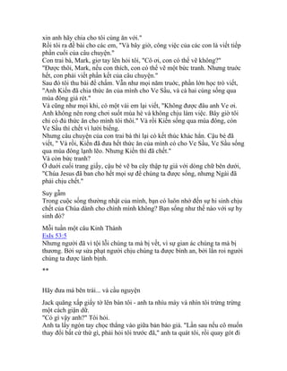 xin anh hãy chia cho tôi cùng ăn với."
Rồi tôi ra đề bài cho các em, "Và bây giờ, công việc của các con là viết tiếp
phần cuối của câu chuyện."
Con trai bà, Mark, giơ tay lên hỏi tôi, "Cô ơi, con có thể vẽ không?"
"Được thôi, Mark, nếu con thích, con có thể vẽ một bức tranh. Nhưng truớc
hết, con phải viết phần kết của câu chuyện."
Sau đó tôi thu bài để chấm. Vẫn như mọi năm truớc, phần lớn học trò viết,
"Anh Kiến đã chia thức ăn của mình cho Ve Sầu, và cả hai cùng sống qua
mùa đông giá rét."
Và cũng như mọi khi, có một vài em lại viết, "Không được đâu anh Ve ơi.
Anh không nên rong chơi suốt mùa hè và không chịu làm việc. Bây giờ tôi
chỉ có đủ thức ăn cho mình tôi thôi." Và rồi Kiến sống qua mùa đông, còn
Ve Sầu thì chết vì lười biếng.
Nhưng câu chuyện của con trai bà thì lại có kết thúc khác hẳn. Cậu bé đã
viết, " Và rồi, Kiến đã đưa hết thức ăn của mình có cho Ve Sầu, Ve Sầu sống
qua mùa đông lạnh lẽo. Nhưng Kiến thì đã chết."
Và còn bức tranh?
Ở duới cuối trang giấy, cậu bé vẽ ba cây thập tự giá với dòng chữ bên dưới,
"Chúa Jesus đã ban cho hết mọi sự để chúng ta được sống, nhưng Ngài đã
phải chịu chết."
Suy gẫm
Trong cuộc sống thường nhật của mình, bạn có luôn nhớ đến sự hi sinh chịu
chết của Chúa dành cho chính mình không? Bạn sống như thế nào với sự hy
sinh đó?
Mỗi tuần một câu Kinh Thánh
EsIs 53:5
Nhưng người đã vì tội lỗi chúng ta mà bị vết, vì sự gian ác chúng ta mà bị
thương. Bởi sự sửa phạt người chịu chúng ta được bình an, bởi lằn roi người
chúng ta được lành bịnh.
**
Hãy đưa má bên trái... và cầu nguyện
Jack quăng xấp giấy tờ lên bàn tôi - anh ta nhíu mày và nhìn tôi trừng trừng
một cách giận dữ.
"Có gì vậy anh?" Tôi hỏi.
Anh ta lấy ngón tay chọc thẳng vào giữa bản báo giá. "Lần sau nếu cô muốn
thay đổi bất cứ thứ gì, phải hỏi tôi trước đã," anh ta quát tôi, rồi quay gót đi
 