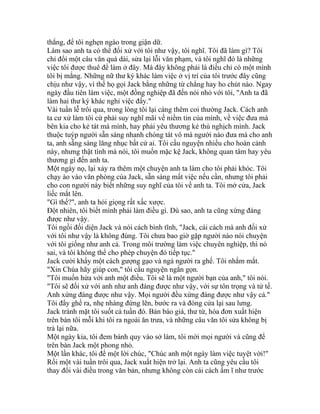 thẳng, để tôi nghẹn ngào trong giận dữ.
Làm sao anh ta có thể đối xử với tôi như vậy, tôi nghĩ. Tôi đã làm gì? Tôi
chỉ đổi một câu văn quá dài, sửa lại lỗi văn phạm, và tôi nghĩ đó là những
việc tôi được thuê để làm ở đây. Mà đây không phải là điều chỉ có một mình
tôi bị mắng. Những nữ thư ký khác làm việc ở vị trí của tôi trước đây cũng
chịu như vậy, vì thế họ gọi Jack bằng những từ chẳng hay ho chút nào. Ngay
ngày đầu tiên làm việc, một đồng nghiệp đã đến nói nhỏ với tôi, "Anh ta đã
làm hai thư ký khác nghỉ việc đấy."
Vài tuần lễ trôi qua, trong lòng tôi lại càng thêm coi thường Jack. Cách anh
ta cư xử làm tôi cứ phải suy nghĩ mãi về niềm tin của mình, về việc đưa má
bên kia cho kẻ tát má mình, hay phải yêu thương kẻ thù nghịch mình. Jack
thuộc tuýp người sẵn sàng nhanh chóng tát vô má người nào đưa má cho anh
ta, anh sẵng sàng lăng nhục bất cứ ai. Tôi cầu nguyện nhiều cho hoàn cảnh
này, nhưng thật tình mà nói, tôi muốn mặc kệ Jack, không quan tâm hay yêu
thương gì đến anh ta.
Một ngày nọ, lại xảy ra thêm một chuyện anh ta làm cho tôi phải khóc. Tôi
chạy ào vào văn phòng của Jack, sẵn sàng mất việc nếu cần, nhưng tôi phải
cho con người này biết những suy nghĩ của tôi về anh ta. Tôi mở cửa, Jack
liếc mắt lên.
"Gì thế?", anh ta hỏi giọng rất xấc xược.
Đột nhiên, tôi biết mình phải làm điều gì. Dù sao, anh ta cũng xứng đáng
được như vậy.
Tôi ngồi đối diện Jack và nói cách bình tĩnh, "Jack, cái cách mà anh đối xử
với tôi như vậy là không đúng. Tôi chưa bao giờ gặp người nào nói chuyện
với tôi giống như anh cả. Trong môi trường làm việc chuyên nghiệp, thì nó
sai, và tôi không thể cho phép chuyện đó tiếp tục."
Jack cười khẩy một cách gượng gạo và ngả người ra ghế. Tôi nhắm mắt.
"Xin Chúa hãy giúp con," tôi cầu nguyện ngắn gọn.
"Tôi muốn hứa với anh một điều. Tôi sẽ là một người bạn của anh," tôi nói.
"Tôi sẽ đối xử với anh như anh đáng được như vậy, với sự tôn trọng và tử tế.
Anh xứng đáng được như vậy. Mọi người đều xứng đáng được như vậy cả."
Tôi đẩy ghế ra, nhẹ nhàng đứng lên, bước ra và đóng cửa lại sau lưng.
Jack tránh mặt tôi suốt cả tuần đó. Bản báo giá, thư từ, hóa đơn xuất hiện
trên bàn tôi mỗi khi tôi ra ngoài ăn trưa, và những câu văn tôi sửa không bị
trả lại nữa.
Một ngày kia, tôi đem bánh quy vào sở làm, tôi mời mọi người và cũng để
trên bàn Jack một phong nhỏ.
Một lần khác, tôi để một lời chúc, "Chúc anh một ngày làm việc tuyệt vời!"
Rồi một vài tuần trôi qua, Jack xuất hiện trở lại. Anh ta cũng yêu cầu tôi
thay đổi vài điều trong văn bản, nhưng không còn cái cách ầm ĩ như trước
 