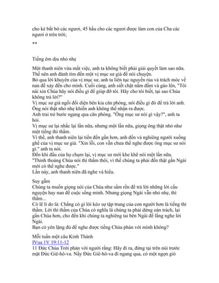 cho kẻ bắt bớ các ngươi, 45 hầu cho các ngươi được làm con của Cha các
ngươi ở trên trời;
**
Tiếng êm dịu nhỏ nhẹ
Một thanh niên vừa mất việc, anh ta không biết phải giải quyết làm sao nữa.
Thế nên anh đành tìm đến một vị mục sư già để nói chuyện.
Bỏ qua lời khuyên của vị mục sư, anh ta liên tục nguyền rủa và trách móc về
nan đề xảy đến cho mình. Cuối cùng, anh siết chặt nắm đấm và gào lên, "Tôi
nài xin Chúa hãy nói điều gì để giúp đỡ tôi. Hãy cho tôi biết, tại sao Chúa
không trả lời?"
Vị mục sư già ngồi đối diện bên kia căn phòng, nói điều gì đó để trả lời anh.
Ông nói thật nhỏ nhẹ khiến anh không thể nhận ra được.
Anh trai trẻ bước ngang qua căn phòng. "Ông mục sư nói gì vậy?", anh ta
hỏi.
Vị mục sư lại nhắc lại lần nữa, nhưng một lần nữa, giọng ông thật nhỏ như
một tiếng thì thầm.
Vì thế, anh thanh niên lại tiến đến gần hơn, anh đến và nghiêng người xuống
ghế của vị mục sư già. "Xin lỗi, con vẫn chưa thể nghe được ông mục sư nói
gì." anh ta nói.
Đến khi đầu của họ chụm lại, vị mục sư mới khe khẽ nói một lần nữa.
"Thỉnh thoảng Chúa nói thì thầm thôi, vì thế chúng ta phải đến thật gần Ngài
mới có thể nghe được."
Lần này, anh thanh niên đã nghe và hiểu.
Suy gẫm
Chúng ta muốn giọng nói của Chúa như sấm rền để trả lời những lời cầu
nguyện hay nan đề cuộc sống mình. Nhưng giọng Ngài vẫn nhỏ nhẹ, thì
thầm...
Có lẽ lí do là: Chẳng có gì lôi kéo sự tập trung của con người hơn là tiếng thì
thầm. Lời thì thầm của Chúa có nghĩa là chúng ta phải dừng oán trách, lại
gần Chúa hơn, cho đến khi chúng ta nghiêng tai bên Ngài để lắng nghe lời
Ngài.
Bạn có yên lặng đủ để nghe được tiếng Chúa phán với mình không?
Mỗi tuần một câu Kinh Thánh
IVua 1V 19:11-12
11 Đức Chúa Trời phán với người rằng: Hãy đi ra, đứng tại trên núi trước
mặt Đức Giê-hô-va. Nầy Đức Giê-hô-va đi ngang qua, có một ngọn gió
 