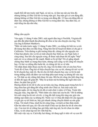 mạnh thổi dữ tợn trước mặt Ngài, xé núi ra, và làm tan nát các hòn đá;
nhưng không có Đức Giê-hô-va trong trận gió. Sau trận gió có cơn động đất;
nhưng không có Đức Giê-hô-va trong cơn động đất. 12 Sau cơn động đất có
đám lửa; nhưng không có Đức Giê-hô-va trong đám lửa. Sau đám lửa, có
một tiếng êm dịu nhỏ nhẹ.
**
Đấng cầm quyền
Vào ngày 11 tháng 9 năm 2003, một người đàn ông ở Norfolk, Virginia đã
gọi đến đài phát thanh địa phương để chia sẻ lại câu chuyện của ông. Tên
của ông là Robert Matthews.
"Một vài tuần trước ngày 11 tháng 9 năm 2001, vợ chồng tôi biết tin vợ tôi
đã mang thai đứa con đầu lòng. Nàng bèn lên kế hoạch đi thăm cô chị gái ở
California. Trên đường ra phi trường hôm đó, chúng tôi cầu nguyện xin
Chúa ban phước cho vợ tôi có một chuyến bay bình an, xin Ngài luôn ở
cùng nàng. Sau khi cầu nguyện xong, đi được một đoạn thì tôi nghe "bóp"
một cái và xe chúng tôi lắc mạnh. Bánh xe bị nổ lốp! Tôi cố gắng nhanh
chóng thay bánh xe mang theo kèm, nhưng cuối cùng vợ tôi cũng trễ chuyến
bay. Cả hai vợ chồng đều buồn bã, và chúng tôi lái xe về nhà.
Tôi nhận được điện thoại của ba tôi, ông vốn là nhân viên sở cứu hỏa New
York đã về hưu. Ông hỏi số hiệu chuyến bay của vợ tôi, nhưng tôi nói vợ tôi
bị lỡ chuyến bay mất rồi. Ba tôi cho tôi biết chuyến bay của vợ tôi là một
trong những chiếc đã đâm vào toà tháp phía nam trong vụ khủng bố vừa xảy
ra. Tôi thật sự sốc chẳng thốt được lời nào. Rồi ba tôi cũng cho biết rằng ông
sẽ đến đó ngay để giúp đỡ. "Đây là sự kiện mà ba không thể ngồi nhà xem
được, ba phải làm gì đó."
Đương nhiên là tôi rất lo cho sự an toàn của ông, nhưng quan trọng hơn là vì
ông chưa bao giờ dâng đời sống mình cho Chúa cả. Sau một cuộc nói
chuyện ngắn, tôi tin rằng ba tôi đã có một chút ý niệm về Chúa. Trước khi
ông gác máy, ông dặn tôi, "Nhớ chăm sóc cháu nội của ba đó." Đó là những
lời cuối cùng ba tôi nói với tôi, vì ông đã chết trong khi ráng sức giải cứu
những nạn nhân của vụ khủng bố. Niềm vui vì Chúa đã nhậm lời cầu nguyện
và giữ gìn vợ tôi bình an, bây giờ nhanh chóng chuyển thành sự oán giận
Chúa. Tôi trách Chúa, trách ba tôi cứng lòng, và trách cả bản thân mình.
Gần hai năm trôi qua, tôi vẫn còn trách Chúa sao lại đem ba tôi đi sớm như
vậy. Con trai tôi sẽ chẳng bao giờ thấy mặt ông nội, ba tôi chưa tin nhận
Chúa, và tôi chưa kịp nói lời vĩnh biệt ba.
Rồi một việc xảy ra. Cách đây hai tháng, tôi đang ngồi ở nhà với vợ con thì
 