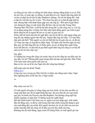 có tiếng gõ cửa. Hai vợ chồng tôi nhìn nhau, nhưng chẳng đoán ra ai cả. Khi
tôi mở cửa, có một cặp vợ chồng và một đứa trẻ con. Người đàn ông nhìn tôi
và hỏi có phải ba tôi tên là Jake Matthews không. Tôi trả lời đúng thế. Anh
ta lập tức siết lấy tay tôi và nói, "Tôi chưa bao giờ có cơ hội để gặp mặt ba
anh, nhưng thật vinh hạnh được gặp con của ông ấy." Rồi anh ta giải thích
với chúng tôi rằng vợ anh trước đây đã làm việc tại toà nhà Trung Tâm
Thương Mại Thế Giới, và đã bị kẹt bên trong khi vụ tấn công xảy ra. Lúc ấy,
cô ta đang mang thai và được tìm thấy nằm dưới đống gạch vụn.Anh ta giải
thích rằng ba tôi là người đã tìm ra vợ anh và giải cứu cô.
Nước mắt tôi tuôn trào khi tôi nghĩ đến việc ba tôi đã hy sinh mạng sống của
ông để cứu những người như thế này. Người đàn ông nói tiếp, "Có một điều
nữa anh cần biết." Rồi người vợ cho tôi biết khi ba tôi giải cứu cô, cô đã nói
về Chúa cho ông và ông đã tin nhận Ngài. Tôi khóc nấc lên khi nghe tin này.
Bây giờ, tôi biết rằng khi tôi về thiên quốc, ba tôi sẽ đứng bên cạnh Chúa
Jesus để đón tôi, và như thế là gia đình người đàn ông kia cũng có cơ hội để
cám ơn ba tôi trực tiếp vậy."
Suy gẫm
Có những lúc trong đời sống của mình, bạn sẽ tự hỏi rằng tại sao điều này lại
xảy đến với tôi? Nhưng điều quan trọng nhất mà bạn nên ghi nhớ: Đức Chúa
Trời luôn luôn cầm quyền trên mọi sự.
Bạn có tin vào sự tể trị của Ngài trên đời sống bạn không?
Mỗi tuần một câu Kinh Thánh
ChCn 21:1
Lòng của vua ở trong tay Đức Giê-hô-va khác nào dòng nước chảy; Ngài
làm nghiêng lệch nó bề nào tùy ý Ngài muốn.
**
Hãy chọn con trai Ta
Có một người cha giàu có sống cùng con trai mình, cả hai cha con đều có
cùng một đam mê, đó là nghệ thuật hội họa. Họ sưu tầm đủ các loại tranh
quý giá, từ tranh của Picasso cho đến Raphael. Họ thường cùng ngồi lại,
chiêm ngưỡng và luận bàn về những tuyệt tác nghệ thuật.
Rồi khi chiến tranh Việt Nam xảy ra, người con trai nhập ngũ. Anh chiến
đấu rất dũng cảm, và đã hy sinh trong một trận chiến trong khi đang lo giải
cứu một đồng đội của mình. Khi người cha hay tin về cái chết của con trai
mình, ông đau khổ tột cùng; nó là đứa con trai duy nhất của ông.
Khoảng sau đó một tháng, ngay trước lễ Giáng Sinh, có một người gõ cửa
 