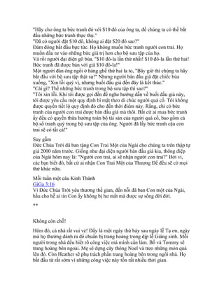 "Hãy cho ông ta bức tranh đó với $10 đô của ông ta, để chúng ta có thể bắt
đầu những bức tranh thực thụ."
"Đã có người đặt $10 đô, không ai đặt $20 đô sao?"
Đám đông bắt đầu bực tức. Họ không muốn bức tranh người con trai. Họ
muốn đầu tư vào những bức giá trị hơn cho bộ sưu tập của họ.
Và rồi người đại diện gõ búa. "$10 đô-la lần thứ nhất! $10 đô-la lần thứ hai!
Bức tranh đã được bán với giá $10 đô-la!"
Một người đàn ông ngồi ở hàng ghế thứ hai la to, "Bây giờ thì chúng ta hãy
bắt đầu với bộ sưu tập thật sự!" Nhưng người bán đấu giá đặt chiếc búa
xuống, "Xin lỗi quý vị, nhưng buổi đấu giá đến đây là kết thúc."
"Cái gì? Thế những bức tranh trong bộ sưu tập thì sao?"
"Tôi xin lỗi. Khi tôi được gọi đến để nghe hướng dẫn về buổi đấu giá này,
tôi được yêu cầu một quy định bí mật theo di chúc người quá cố. Tôi không
được quyền tiết lộ quy định đó cho đến thời điểm này. Rằng, chỉ có bức
tranh của người con trai được bán đấu giá mà thôi. Bất cứ ai mua bức tranh
ấy đều có quyền thừa hưởng toàn bộ tài sản của người quá cố, bao gồm cả
bộ số tranh quý trong bộ sưu tập của ông. Người đã lấy bức tranh cậu con
trai sẽ có tất cả!"
Suy gẫm
Đức Chúa Trời đã ban tặng Con Trai Một của Ngài cho chúng ta trên thập tự
giá 2000 năm trước. Giống như đại diện người bán đấu giá kia, thông điệp
của Ngài hôm nay là: "Người con trai, ai sẽ nhận người con trai?" Bởi vì,
các bạn biết đó, bất cứ ai nhận Con Trai Một của Thượng Đế đều sẽ có mọi
thứ khác nữa.
Mỗi tuần một câu Kinh Thánh
GiGa 3:16
Vì Đức Chúa Trời yêu thương thế gian, đến nỗi đã ban Con một của Ngài,
hầu cho hễ ai tin Con ấy không bị hư mất mà được sự sống đời đời.
**
Không còn chỗ!
Hôm đó, cả nhà rất vui vẻ! Đấy là một ngày thứ bảy sau ngày lễ Tạ ơn, ngày
mà họ thường dành ra để chuẩn bị trang hoàng trong dịp lễ Giáng sinh. Mỗi
người trong nhà đều biết rõ công việc mà mình cần làm. Bố và Tommy sẽ
trang hoàng bên ngoài. Mẹ sẽ dựng cây thông Noel và treo những món quà
lên đó. Còn Heather sẽ phụ trách phần trang hoàng bên trong ngôi nhà. Họ
bắt đầu từ rất sớm vì những công việc này tốn rất nhiều thời gian.
 