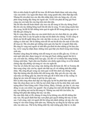 Khi cả nhà chuẩn bị nghĩ để ăn trưa, bố đã hoàn thành được một nửa công
việc của mình. Các ngọn đèn được mắc xung quanh nhà, nhìn thật đẹp mắt.
Nhưng bố còn phải treo các dây đèn nhấp nháy trên các hàng cây, rồi còn
phải trang hoàng dãy hàng rào ngoài sân. Và bố còn phải để ông già Noel
cùng các con tuần lộc của ông trên mái nhà nữa.
Mẹ thì hầu như đã hoàn thành việc treo các đồ trang trí lên cây thông Noel.
Bà chỉ còn rảy những bông tuyết lên đó nữa là xong. Vì nôn nóng muốn làm
cho xong, bà đã lôi hết những món quà từ ngăn để đồ trong phòng ngủ ra và
bắt đầu gói chúng lại.
Mẹ hi vọng rằng các đứa con của mình thích các trò chơi điện tử, các phần
mềm máy tính và các bộ quần áo đẹp mà bà dành cho chúng. Và bố cũng sẽ
thích các bộ đồ nghề dùng cho việc săn bắn và câu cá. Các món đồ này
chẳng rẻ chút nào. Đó là những món đồ tốt mà bà đã tiêu tốn một số lớn tiền
để mua nó. Mẹ còn phải gói những món quà cho bạn bè và người thân nữa.
Bà cũng hi vọng mọi người sẽ nhớ đến gia đình bà như những gì bà làm cho
họ, và hi vọng họ nhận được những món quà thật yêu thích trong mùa Giáng
sinh này.
Heather cũng đang bê những món đồ trang trí của nó đến gần mẹ. Cô bé có
một ngôi nhà nhỏ, được trang trí với ông già Noel, những người lùn bé tí,
các con tuần lộc, những chiếc kẹo gậy, các đôi vớ và nhiều thứ trang hoàng
Giáng sinh khác. Ngôi nhà của Heather còn nhiều ngăn trống và cô bé nhanh
chóng sắp xếp những vật trang trí vào các ngăn đó.
Vào lúc xế chiều thì mọi công việc dường như đã hoàn tất. Bố và Tommy đã
làm xong công việc của họ, ngoài sân thật rực rỡ với những ánh đèn nhắp
nháy. Mẹ cũng đã gói xong các món quà và để bên dưới cây thông Noel.
Mọi thứ dường như đã chiếm hết chỗ trong nhà. Bây giờ chỉ còn việc sắp
xếp mấy cái thùng giấy lại, đem bỏ trên gác để ít hôm nữa sẽ lấy xuống và
đựng lại các món đồ trang trí giữ lại cho năm sau.
Khi cả nhà cùng nhau dọn dẹp các hộp giấy lại thì họ phát hiện một chiếc
hộp vẫn chưa được mở ra. Khi họ mở chiếc hộp ra thì họ nhìn thấy một cảnh
tượng đêm Chúa Giáng sinh. Chúa Giêxu, Mary, Giôsép, các bác sĩ, các mục
đồng và các con chiên vây quanh!. Họ cố gắng tìm một chỗ để đặt những thứ
này vào những nơi mà họ đã trang trí. Nhưng sau một hồi tìm kiếm, họ
không biết phải đặt những thứ này vào đâu.
Họ cảm thấy thật có lỗi, nhưng rõ ràng là họ không còn chỗ để những thứ
này vào. Họ quyết định bàn bạc xem phải giải quyết những thứ này ra làm
sao. Cuối cùng, một vài người đã lên tiếng nên dành những vật này cho việc
trang trí vào mùa Giáng sinh năm sau. Nhưng họ sợ rằng họ lại tiếp tục quên
nữa vào năm sau. Thế là họ thống nhất lấy một miếng giấy thật to và dán
 