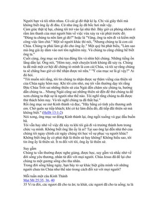 Người bạn và tôi nhìn nhau. Có cái gì đó thật kì lạ. Chỉ vài giây thôi mà
không biết ông ấy đi đâu. Cứ như ông ấy đã bốc hơi mất vậy.
Cảm giác thật tệ hại, chúng tôi trở vào lại nhà thờ. Bây giờ cả phòng nhóm rì
rầm âm thanh của mọi người bàn về việc vừa xảy ra vài phút trước đó.
"Đúng ta chúng ta nên làm gì đó?" hoặc là "Vâng, ông ta nên đi và kiếm một
công việc làm chứ." Một số người khác thì nói, "Nhưng chúng ta là con cái
Chúa. Chúng ta phải làm gì đó cho ông ấy." Một quý bà phát biểu, "Làm sao
mà ông già ấy dám vào nơi tôn nghiêm này. Và chúng ta cũng chẳng hề biết
ông ta."
Cuối cùng, ông mục sư chủ tọa đứng lên và nhìn hội chúng. Những tiếng ồn
lắng dần lại. Ông nói, "Hôm nay, một chuyện kinh khủng đã xảy ra. Chúng
ta đã mất một cơ hội để chứng tỏ mình là con cái Chúa, và tôi sợ rằng chúng
ta sẽ chẳng bao giờ có thể nhận được nó nữa." "Ý của mục sư là gì vậy?" Ai
đó hỏi.
"Tôi muốn nói rằng, tôi tin chúng ta nhận được sự thăm viếng của thiên sứ
của Chúa ngày hôm nay. Khi tôi còn nhỏ, mẹ tôi vẫn thường dạy tôi rằng
Đức Chúa Trời sai những thiên sứ của Ngài đến chăm sóc chúng ta, hướng
dẫn chúng ta... Nhưng Ngài cũng sai những thiên sứ đến để thử chúng ta để
xem chúng ta thật sự là người như thế nào. Tôi nghĩ rằng chúng ta đã được
thử thách hôm nay. Và tôi nghĩ chúng ta đã thất bại."
Rồi ông mục sư mở Kinh thánh và đọc, "Hãy hằng có tình yêu thương anh
em. Chớ quên sự tiếp khách; khi có kẻ làm điều đó, đã tiếp đãi thiên sứ mà
không biết." (HeDt 13:1-2)
Nói xong, ông mục sư đóng Kinh thánh lại, ông ngồi xuống và gục đầu buồn
bã.
Tôi vẫn hay nhớ về việc đã xảy ra khi tôi già đi và trưởng thành hơn trong
chức vụ mình. Không biết ông lão ấy là ai? Tại sao ông lại đến nhà thờ của
chúng tôi ngay chính cái ngày chúng tôi học về sự phục vụ người khác?
Không biết ông ấy có phải thật là thiên sứ hay không? Không hiểu sao, tôi
tin ông ấy là thiên sứ. Ít ra đối với tôi, ông ấy là thiên sứ.
Suy gẫm
Chúng ta vẫn thường được nghe giảng, được học, suy gẫm và nhắc nhở về
đời sống yêu thương, nhân từ đối với mọi người. Chúa Jesus đã để lại cho
chúng ta một gương sống cho tha nhân.
Trong đời sống hằng ngày, bạn bày tỏ sự khác biệt giữa mình với những
người chưa tin Chúa như thế nào trong cách đối xử với mọi người?
Mỗi tuần một câu Kinh Thánh
Mat Mt 25:35, 36, 40
35 Vì ta đói, các ngươi đã cho ta ăn; ta khát, các ngươi đã cho ta uống; ta là
 