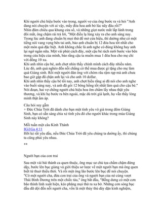 Khi người chủ hiệu bước vào trong, người vợ của ông bước ra và hỏi "Anh
đang nói chuyện với ai vậy, mấy đóa hoa anh bó lúc nãy đâu rồi?"
Nhìn đăm chiêu qua khung cửa sổ, và những giọt nước mắt lấp lánh trong
đôi mắt, ông chậm rải trả lời, "Một điều lạ lùng xảy ra cho anh sáng nay.
Trong lúc anh đang chuẩn bị mọi thứ để mở cửa hiệu, thì dường như có một
tiếng nói vang vọng bên tai anh, bảo anh chuẩn bị 12 đóa hoa tốt nhất cho
một món quà đặc biệt. Anh không chắc là anh nghe có đúng không hay anh
lại ngớ ngẩn nữa. Một vài phút cách đây, một cậu bé rách rưới bước vào bên
trong cửa hiệu của mình, bảo rằng cậu ta muốn mua 1 đóa hoa cho mẹ chỉ
với đồng 10 xu.
Khi anh nhìn cậu bé, anh chợt nhìn thấy chính mình cách đây nhiều năm.
Lúc đó, anh quá nghèo đến nỗi chẳng có thể mua được gì tặng cho mẹ làm
quà Giáng sinh. Rồi một người đàn ông với chòm râu rậm rạp mà anh chưa
bao giờ gặp đã chặn anh lại và cho anh 10 dollar.
Khi anh nhìn thấy cậu bé tối nay, anh chợt hiểu rằng ai đã nói cho anh nghe
vào buổi sáng nay, và anh đã gói 12 bông hồng tốt nhất làm quà cho cậu bé."
Nói đoạn, hai vợ chồng người chủ hiệu hoa ôm chầm lấy nhau thật yêu
thương, và khi họ bước ra bên ngoài, mặc dù trời giá lạnh, họ vẫn thấy lòng
mình thật ấm áp.
Câu hỏi suy gẫm
+ Đức Chúa Trời đã dành cho bạn một tình yêu vô giá trong đêm Giáng
Sinh, bạn có sẵn sàng chia xẻ tình yêu đó cho người khác trong mùa Giáng
Sinh này không?
Mỗi tuần một câu Kinh Thánh
IGi1Ga 4:11
Hỡi kẻ rất yêu dấu, nếu Đức Chúa Trời đã yêu chúng ta dường ấy, thì chúng
ta cũng phải yêu nhau.
**
Người bạn của con trai
Sau một vài bài thánh ca quen thuộc, ông mục sư chủ tọa chầm chậm đứng
dậy, bước lên bục giảng và giới thiệu sơ lược về một người bạn mà ông quen
biết từ thuở thiếu thời. Và rồi một ông lão bước lên bục để nói chuyện.
"Có một người cha, đứa con trai của ông và người bạn của nó cùng vượt
Thái Bình Dương trên một chiếc tàu," ông bắt đầu, "Bỗng dưng có một cơn
bão thình lình xuất hiện, kéo phăng mọi thứ ra xa bờ. Những cơn sóng bạc
đầu dữ dội đến nỗi người cha, vốn là một thủy thủ dày dặn kinh nghiệm,
 