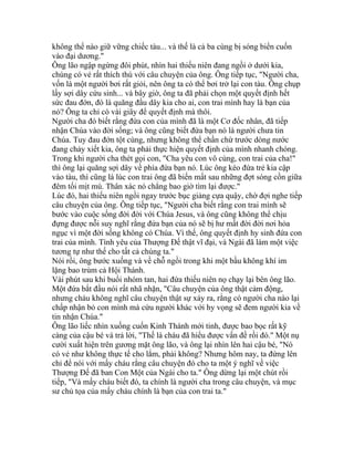 không thể nào giữ vững chiếc tàu... và thế là cả ba cùng bị sóng biển cuốn
vào đại dương."
Ông lão ngập ngừng đôi phút, nhìn hai thiếu niên đang ngồi ở dưới kia,
chúng có vẻ rất thích thú với câu chuyện của ông. Ông tiếp tục, "Người cha,
vốn là một người bơi rất giỏi, nên ông ta có thể bơi trở lại con tàu. Ông chụp
lấy sợi dây cứu sinh... và bây giờ, ông ta đã phải chọn một quyết định hết
sức đau đớn, đó là quăng đầu dây kia cho ai, con trai mình hay là bạn của
nó? Ông ta chỉ có vài giây để quyết định mà thôi.
Người cha đó biết rằng đứa con của mình đã là một Cơ đốc nhân, đã tiếp
nhận Chúa vào đời sống; và ông cũng biết đứa bạn nó là người chưa tin
Chúa. Tuy đau đớn tột cùng, nhưng không thể chần chừ trước dòng nước
đang chảy xiết kia, ông ta phải thực hiện quyết định của mình nhanh chóng.
Trong khi người cha thét gọi con, "Cha yêu con vô cùng, con trai của cha!"
thì ông lại quăng sợi dây về phía đứa bạn nó. Lúc ông kéo đứa trẻ kia cập
vào tàu, thì cũng là lúc con trai ông đã biến mất sau những đợt sóng cồn giữa
đêm tối mịt mù. Thân xác nó chẳng bao giờ tìm lại được."
Lúc đó, hai thiếu niên ngồi ngay trước bục giảng cựa quậy, chờ đợi nghe tiếp
câu chuyện của ông. Ông tiếp tục, "Người cha biết rằng con trai mình sẽ
bước vào cuộc sống đời đời với Chúa Jesus, và ông cũng không thể chịu
đựng được nỗi suy nghĩ rằng đứa bạn của nó sẽ bị hư mất đời đời nơi hỏa
ngục vì một đời sống không có Chúa. Vì thế, ông quyết định hy sinh đứa con
trai của mình. Tình yêu của Thượng Đế thật vĩ đại, và Ngài đã làm một việc
tương tự như thế cho tất cả chúng ta."
Nói rồi, ông bước xuống và về chỗ ngồi trong khi một bầu không khí im
lặng bao trùm cả Hội Thánh.
Vài phút sau khi buổi nhóm tan, hai đứa thiếu niên nọ chạy lại bên ông lão.
Một đứa bắt đầu nói rất nhã nhặn, "Câu chuyện của ông thật cảm động,
nhưng cháu không nghĩ câu chuyện thật sự xảy ra, rằng có người cha nào lại
chấp nhận bỏ con mình mà cứu người khác với hy vọng sẽ đem người kia về
tin nhận Chúa."
Ông lão liếc nhìn xuống cuốn Kinh Thánh mới tinh, được bao bọc rất kỹ
càng của cậu bé và trả lời, "Thế là cháu đã hiểu được vấn đề rồi đó." Một nụ
cười xuất hiện trên gương mặt ông lão, và ông lại nhìn lên hai cậu bé, "Nó
có vẻ như không thực tế cho lắm, phải không? Nhưng hôm nay, ta đứng lên
chỉ để nói với mấy cháu rằng câu chuyện đó cho ta một ý nghĩ về việc
Thượng Đế đã ban Con Một của Ngài cho ta." Ông dừng lại một chút rồi
tiếp, "Và mấy cháu biết đó, ta chính là người cha trong câu chuyện, và mục
sư chủ tọa của mấy cháu chính là bạn của con trai ta."
 
