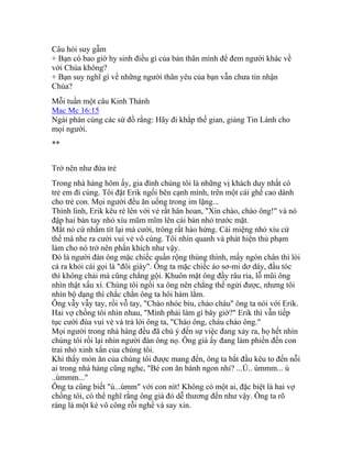 Câu hỏi suy gẫm
+ Bạn có bao giờ hy sinh điều gì của bản thân mình để đem người khác về
với Chúa không?
+ Bạn suy nghĩ gì về những người thân yêu của bạn vẫn chưa tin nhận
Chúa?
Mỗi tuần một câu Kinh Thánh
Mac Mc 16:15
Ngài phán cùng các sứ đồ rằng: Hãy đi khắp thế gian, giảng Tin Lành cho
mọi người.
**
Trở nên như đứa trẻ
Trong nhà hàng hôm ấy, gia đình chúng tôi là những vị khách duy nhất có
trẻ em đi cùng. Tôi đặt Erik ngồi bên cạnh mình, trên một cái ghế cao dành
cho trẻ con. Mọi người đều ăn uống trong im lặng...
Thình lình, Erik kêu ré lên với vẻ rất hân hoan, "Xin chào, chào ông!" và nó
đập hai bàn tay nhỏ xíu mũm mĩm lên cái bàn nhỏ trước mặt.
Mắt nó cứ nhắm tít lại mà cười, trông rất hào hứng. Cái miệng nhỏ xíu cứ
thế mà nhe ra cười vui vẻ vô cùng. Tôi nhìn quanh và phát hiện thủ phạm
làm cho nó trở nên phấn khích như vậy.
Đó là người đàn ông mặc chiếc quần rộng thùng thình, mấy ngón chân thì lòi
cả ra khỏi cái gọi là "đôi giày". Ông ta mặc chiếc áo sơ-mi dơ dáy, đầu tóc
thì không chải mà cũng chẳng gội. Khuôn mặt ông đầy râu ria, lỗ mũi ông
nhìn thật xấu xí. Chúng tôi ngồi xa ông nên chẳng thể ngửi được, nhưng tôi
nhìn bộ dạng thì chắc chắn ông ta hôi hám lắm.
Ông vẫy vẫy tay, rồi vỗ tay, "Chào nhóc biu, chào cháu" ông ta nói với Erik.
Hai vợ chồng tôi nhìn nhau, "Mình phải làm gì bây giờ?" Erik thì vẫn tiếp
tục cười đùa vui vẻ và trả lời ông ta, "Chào ông, cháu chào ông."
Mọi người trong nhà hàng đều đã chú ý đến sự việc đang xảy ra, họ hết nhìn
chúng tôi rồi lại nhìn người đàn ông nọ. Ông già ấy đang làm phiền đến con
trai nhỏ xinh xắn của chúng tôi.
Khi thấy món ăn của chúng tôi được mang đến, ông ta bắt đầu kêu to đến nỗi
ai trong nhà hàng cũng nghe, "Bé con ăn bánh ngon nhỉ? ...Ú.. ùmmm... ú
..ùmmm..."
Ông ta cũng biết "ú...ùmm" với con nít! Không có một ai, đặc biệt là hai vợ
chồng tôi, có thể nghĩ rằng ông già đó dễ thương đến như vậy. Ông ta rõ
ràng là một kẻ vô công rỗi nghề và say xỉn.
 