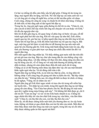 Cả hai vợ chồng tôi đều cảm thấy xấu hổ ghê gớm. Chúng tôi ăn trong im
lặng; mọi người đều im lặng, trừ Erik. Nó vẫn tiếp tục cái màn cười nói vui
vẻ với ông già vô công rỗi nghề kia, cả hai cứ thế mà đùa giỡn với nhau.
Cuối cùng, chúng tôi cũng ăn xong và chuẩn bị rời khỏi nhà hàng. Chồng tôi
đi tính tiền và bảo rằng anh sẽ đợi ngoài bãi đậu xe.
Trong lúc ấy, ông già ngồi ngay giữa đường từ chỗ tôi ra cửa. "Chúa ôi, xin
cho con đi ra khỏi chỗ này trước khi ổng nói chuyện với con hoặc với Erik,"
tôi đã cầu nguyện như vậy.
Khi tôi đi đến gần ông ta, tôi quay lưng về phía ông và bước vội qua, cốt để
tránh ngửi phải hơi thở của ông. Khi tôi vừa quay lại như thế, Erik chồm
người qua tay tôi, giơ hai tay về phía người đàn ông nọ như đòi ông ta bế nó.
Trước khi tôi kịp làm gì, Erik đã chồm tuột khỏi tay tôi qua tay ông ta. Bất
ngờ, một ông già hôi hám và một đứa trẻ dễ thương kia tạo nên một mối
quan hệ yêu thương gắn bó. Erik trong một hành động hoàn toàn tin cậy, đầy
tình yêu thương và giao phó trọn vẹn đang tựa chiếc đầu mình lên đôi vai
người đàn ông.
Đôi mắt người đàn ông nhắm lại. Tôi thấy những giọt nước mắt lăn trên đôi
gò má già nua của ông. Bàn tay chai sần mang dấu ấn của những công việc
lao động nặng nhọc, với đầy những vết thẹo lớn nhỏ, đang nâng niu đứa con
trai bé bỏng của tôi, vỗ vỗ lưng nó với một tình thương tôi không thể nào
diễn tả được, nhưng tôi cảm nhận được điều đó một cách rất rõ ràng.
Chẳng có ai có thể thương mến nhau sâu đậm như vậy chỉ sau một khoảnh
khắc ngắn ngủi như họ. Và tôi đứng chết trân ở đó.
Người đàn ông nọ bồng Erik, ru nó trên tay thật âu yếm, và ông nhìn tôi
không chớp. Cuối cùng ông cất giọng nói như ra lệnh cho tôi, "Bà hãy chăm
sóc đứa bé này." Không hiểu sao, tôi cũng đã thốt ra được từ chiếc cổ đang
bị tắt nghẹn, "Vâng, tôi sẽ chăm sóc nó."
Người đàn ông gỡ Erik khỏi ngực mình và trao cho tôi trong nỗi niềm bịn
rịn luyến tiếc... Tôi nhận lại con mình, trong khi người đàn ông nọ nói bằng
giọng rất cảm động, "Xin Chúa ban phước cho bà. Bà đã tặng tôi một món
quà rất ý nghĩa trong mùa Giáng sinh này". Tôi không thể thốt được gì, chỉ lí
nhí trả lời "Cảm ơn ông" và vội vã ôm Erik bước nhanh ra xe. Chồng tôi
ngạc nhiên khi thấy tôi vừa ôm chặt Erik trong tay vừa khóc, vừa lẩm bẩm
suốt " Chúa ôi, xin tha thứ cho con, xin hãy tha thứ cho con."
Hôm ấy, tôi đã được chứng kiến một tình yêu thương đơn sơ, tin cậy hoàn
toàn, không xét đoán ai qua chính đứa con trai bé nhỏ của mình. Một đứa trẻ
nhìn thấy được một tấm lòng của một con người, trong khi mẹ nó chỉ nhìn
thấy được những quần áo bên ngoài mà thôi!
 