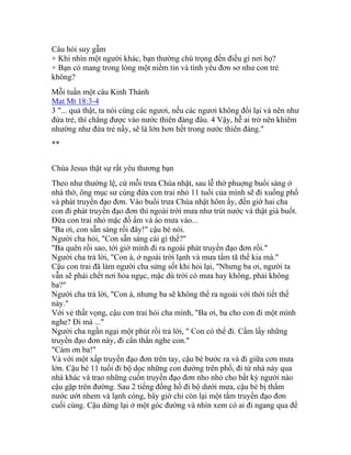 Câu hỏi suy gẫm
+ Khi nhìn một người khác, bạn thường chú trọng đến điều gì nơi họ?
+ Bạn có mang trong lòng một niềm tin và tình yêu đơn sơ như con trẻ
không?
Mỗi tuần một câu Kinh Thánh
Mat Mt 18:3-4
3 "... quả thật, ta nói cùng các ngươi, nếu các ngươi không đổi lại và nên như
đứa trẻ, thì chẳng được vào nước thiên đàng đâu. 4 Vậy, hễ ai trở nên khiêm
nhường như đứa trẻ nầy, sẽ là lớn hơn hết trong nước thiên đàng."
**
Chúa Jesus thật sự rất yêu thương bạn
Theo như thường lệ, cứ mỗi trưa Chúa nhật, sau lễ thờ phuợng buổi sáng ở
nhà thờ, ông mục sư cùng đứa con trai nhỏ 11 tuổi của mình sẽ đi xuống phố
và phát truyền đạo đơn. Vào buổi trưa Chúa nhật hôm ấy, đến giờ hai cha
con đi phát truyền đạo đơn thì ngoài trời mưa như trút nước và thật giá buốt.
Đứa con trai nhỏ mặc đồ ấm và áo mưa vào...
"Ba ơi, con sẵn sàng rồi đây!" cậu bé nói.
Người cha hỏi, "Con sẵn sàng cái gì thế?"
"Ba quên rồi sao, tới giờ mình đi ra ngoài phát truyền đạo đơn rồi."
Người cha trả lời, "Con à, ở ngoài trời lạnh và mưa tầm tã thế kia mà."
Cậu con trai đã làm người cha sửng sốt khi hỏi lại, "Nhưng ba ơi, người ta
vẫn sẽ phải chết nơi hỏa ngục, mặc dù trời có mưa hay không, phải không
ba?"
Người cha trả lời, "Con à, nhưng ba sẽ không thể ra ngoài với thời tiết thế
này."
Với vẻ thất vọng, cậu con trai hỏi cha mình, "Ba ơi, ba cho con đi một mình
nghe? Đi mà ..."
Người cha ngần ngại một phút rồi trả lời, " Con có thể đi. Cầm lấy những
truyền đạo đơn này, đi cẩn thẩn nghe con."
"Cám ơn ba!"
Và với một xấp truyền đạo đơn trên tay, cậu bé bước ra và đi giữa cơn mưa
lớn. Cậu bé 11 tuổi đi bộ dọc những con đường trên phố, đi từ nhà này qua
nhà khác và trao những cuốn truyền đạo đơn nho nhỏ cho bất kỳ người nào
cậu gặp trên đường. Sau 2 tiếng đồng hồ đi bộ dưới mưa, cậu bé bị thấm
nước ướt nhem và lạnh cóng, bây giờ chỉ còn lại một tấm truyền đạo đơn
cuối cùng. Cậu dừng lại ở một góc đường và nhìn xem có ai đi ngang qua để
 