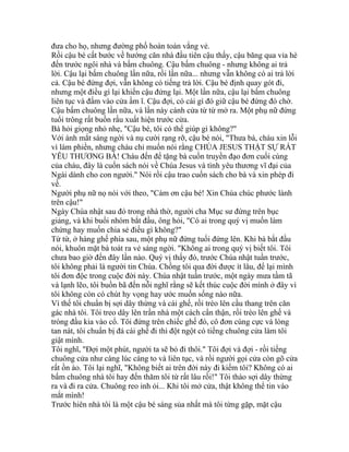 đưa cho họ, nhưng đường phố hoàn toàn vắng vẻ.
Rồi cậu bé cất bước về hướng căn nhà đầu tiên cậu thấy, cậu băng qua vỉa hè
đến trước ngôi nhà và bấm chuông. Cậu bấm chuông - nhưng không ai trả
lời. Cậu lại bấm chuông lần nữa, rồi lần nữa... nhưng vẫn không có ai trả lời
cả. Cậu bé đứng đợi, vẫn không có tiếng trả lời. Cậu bé định quay gót đi,
nhưng một điều gì lại khiến cậu đứng lại. Một lần nữa, cậu lại bấm chuông
liên tục và đấm vào cửa ầm ĩ. Cậu đợi, có cái gì đó giữ cậu bé đứng đó chờ.
Cậu bấm chuông lần nữa, và lần này cánh cửa từ từ mở ra. Một phụ nữ đứng
tuổi trông rất buồn rầu xuất hiện trước cửa.
Bà hỏi giọng nhỏ nhẹ, "Cậu bé, tôi có thể giúp gì không?"
Với ánh mắt sáng ngời và nụ cười rạng rỡ, cậu bé nói, "Thưa bà, cháu xin lỗi
vì làm phiền, nhưng cháu chỉ muốn nói rằng CHÚA JESUS THẬT SỰ RẤT
YÊU THƯƠNG BÀ! Cháu đến để tặng bà cuốn truyền đạo đơn cuối cùng
của cháu, đây là cuốn sách nói về Chúa Jesus và tình yêu thương vĩ đại của
Ngài dành cho con người." Nói rồi cậu trao cuốn sách cho bà và xin phép đi
về.
Người phụ nữ nọ nói với theo, "Cám ơn cậu bé! Xin Chúa chúc phước lành
trên cậu!"
Ngày Chúa nhật sau đó trong nhà thờ, người cha Mục sư đứng trên bục
giảng, và khi buổi nhóm bắt đầu, ông hỏi, "Có ai trong quý vị muốn làm
chứng hay muốn chia sẻ điều gì không?"
Từ từ, ở hàng ghế phía sau, một phụ nữ đứng tuổi đứng lên. Khi bà bắt đầu
nói, khuôn mặt bà toát ra vẻ sáng ngời. "Không ai trong quý vị biết tôi. Tôi
chưa bao giờ đến đây lần nào. Quý vị thấy đó, trước Chúa nhật tuần trước,
tôi không phải là người tin Chúa. Chồng tôi qua đời được ít lâu, để lại mình
tôi đơn độc trong cuộc đời này. Chúa nhật tuần trước, một ngày mưa tầm tã
và lạnh lẽo, tôi buồn bã đến nỗi nghĩ rằng sẽ kết thúc cuộc đời mình ở đây vì
tôi không còn có chút hy vọng hay ước muốn sống nào nữa.
Vì thế tôi chuẩn bị sợi dây thừng và cái ghế, rồi trèo lên cầu thang trên căn
gác nhà tôi. Tôi treo dây lên trần nhà một cách cẩn thận, rồi trèo lên ghế và
tròng đầu kia vào cổ. Tôi đứng trên chiếc ghế đó, cô đơn cùng cực và lòng
tan nát, tôi chuẩn bị đá cái ghế đi thì đột ngột có tiếng chuông cửa làm tôi
giật mình.
Tôi nghĩ, "Đợi một phút, người ta sẽ bỏ đi thôi." Tôi đợi và đợi - rồi tiếng
chuông cửa như càng lúc càng to và liên tục, và rồi người gọi cửa còn gõ cửa
rất ồn ào. Tôi lại nghĩ, "Không biết ai trên đời này đi kiếm tôi? Không có ai
bấm chuông nhà tôi hay đến thăm tôi từ rất lâu rồi!" Tôi tháo sợi dây thừng
ra và đi ra cửa. Chuông reo inh ỏi... Khi tôi mở cửa, thật không thể tin vào
mắt mình!
Trước hiên nhà tôi là một cậu bé sáng sủa nhất mà tôi từng gặp, mặt cậu
 