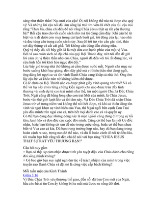 sáng như thiên thần! Nụ cười của cậu! Ôi, tôi không thể nào tả được cho quý
vị! Và những lời cậu nói đã làm sống lại trái tim vốn đã chết của tôi, cậu nói
rằng "Thưa bà, cháu chỉ đến để nói rằng Chúa Jesus thật sự rất yêu thương
bà!" Rồi cậu trao cho tôi cuốn sách nhỏ mà tôi đang cầm đây. Khi cậu bé từ
biệt và ra đi dưới cơn mưa trong cái lạnh buốt giá, tôi đóng cửa lại, vào nhà
và đọc từng câu trong cuốn sách này. Sau đó tôi trở vào căn gác nhỏ, tháo
sợi dây thừng và cất cái ghế. Tôi không cần dùng đến chúng nữa.
Quý vị thấy đó, tôi bây giờ đã là một đứa con hạnh phúc của một vị Vua.
Bởi vì sau cuốn sách có địa chỉ của quý Hội Thánh đây, nên tôi đến để gửi
lời cám ơn vị thiên thần nhỏ của Chúa, người đã đến với tôi rất đúng lúc, và
cứu linh hồn tôi khỏi hỏa ngục đời đời."
Lúc bấy giờ trong nhà thờ không ai cầm được nước mắt. Người cha mục sư
bước xuống khỏi bục giảng, đến dãy ghế mà vị thiên thần nhỏ đang ngồi,
ông dâng lời ngợi ca và tôn vinh Danh Chúa vang khắp cả nhà thờ. Ông ôm
lấy cậu bé và khóc nức nở không kiềm chế được.
Có lẽ chưa có Hội Thánh nào có được phút giây vinh quang như thế! Và có
thể vũ trụ này chưa từng chứng kiến người cha nào được tràn đầy tình
thương và vinh dự từ con trai mình như thế, trừ một người Cha, là Đức Chúa
Trời, Ngài cũng đã bằng lòng cho con trai Một của mình, là Chúa Jesus,
bước vào thế giới lạnh lẽo và tối tăm này. Và Đức Chúa Trời đã nhận Chúa
Jesus trở về trong niềm vui không thể nói hết được, và khi cả thiên đàng tôn
vinh và ngợi khen sự vinh hiển của Vua, thì Ngài ngồi bên cạnh Con Trai
yêu dấu mình trên ngai cao cả, trên hết mọi danh cao cả và quyền uy.
Có thể bạn đang đọc những dòng này là một người cũng đang đi trong sự tối
tăm, lạnh lẽo và đơn độc của cuộc đời mình. Cũng có thể bạn là một Cơ đốc
nhân, hoặc bạn không có nan đề nào trong cuộc sống, hoặc có thể bạn chưa
biết vì Vua cao cả kia. Dù bạn trong trường hợp nào, hay dù bạn đang trong
hoàn cảnh ra sao, trong nan đề thế nào, và dù là hoàn cảnh đó tồi tệ đến đâu,
tôi muốn bạn biết rằng tôi đến chỉ để nói với bạn rằng "CHÚA JESUS
THẬT SỰ RẤT YÊU THƯƠNG BẠN!"
Câu hỏi suy gẫm
+ Bạn có thật sự cảm nhận được tình yêu tuyệt diệu của Chúa dành cho riêng
đời sống mình không?
+ Có bao giờ bạn suy nghĩ nghiêm túc về trách nhiệm của mình trong việc
truyền rao Danh Chúa và đặt nó là công việc cấp bách không?
Mỗi tuần một câu Kinh Thánh
GiGa 3:16
Vì Đức Chúa Trời yêu thương thế gian, đến nỗi đã ban Con một của Ngài,
hầu cho hễ ai tin Con ấy không bị hư mất mà được sự sống đời đời.
 