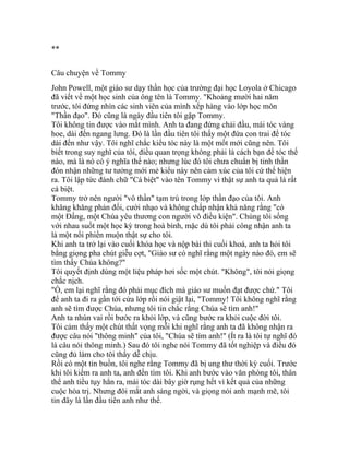 **
Câu chuyện về Tommy
John Powell, một giáo sư dạy thần học của trường đại học Loyola ở Chicago
đã viết về một học sinh của ông tên là Tommy. "Khoảng mười hai năm
trước, tôi đứng nhìn các sinh viên của mình xếp hàng vào lớp học môn
"Thần đạo". Đó cũng là ngày đầu tiên tôi gặp Tommy.
Tôi không tin được vào mắt mình. Anh ta đang đứng chải đầu, mái tóc vàng
hoe, dài đến ngang lưng. Đó là lần đầu tiên tôi thấy một đứa con trai để tóc
dài đến như vậy. Tôi nghĩ chắc kiểu tóc này là một mốt mới cũng nên. Tôi
biết trong suy nghĩ của tôi, điều quan trọng không phải là cách bạn để tóc thế
nào, mà là nó có ý nghĩa thế nào; nhưng lúc đó tôi chưa chuẩn bị tinh thần
đón nhận những tư tưởng mới mẻ kiểu này nên cảm xúc của tôi cứ thể hiện
ra. Tôi lập tức đánh chữ "Cá biệt" vào tên Tommy vì thật sự anh ta quả là rất
cá biệt.
Tommy trở nên người "vô thần" tạm trú trong lớp thần đạo của tôi. Anh
khăng khăng phản đối, cười nhạo và không chấp nhận khả năng rằng "có
một Đấng, một Chúa yêu thương con người vô điều kiện". Chúng tôi sống
với nhau suốt một học kỳ trong hoà bình, mặc dù tôi phải công nhận anh ta
là một nổi phiền muộn thật sự cho tôi.
Khi anh ta trở lại vào cuối khóa học và nộp bài thi cuối khoá, anh ta hỏi tôi
bằng giọng pha chút giễu cợt, "Giáo sư có nghĩ rằng một ngày nào đó, em sẽ
tìm thấy Chúa không?"
Tôi quyết định dùng một liệu pháp hơi sốc một chút. "Không", tôi nói giọng
chắc nịch.
"Ồ, em lại nghĩ rằng đó phải mục đích mà giáo sư muốn đạt được chứ." Tôi
để anh ta đi ra gần tới cửa lớp rồi nói giật lại, "Tommy! Tôi không nghĩ rằng
anh sẽ tìm được Chúa, nhưng tôi tin chắc rằng Chúa sẽ tìm anh!"
Anh ta nhún vai rồi bước ra khỏi lớp, và cũng bước ra khỏi cuộc đời tôi.
Tôi cảm thấy một chút thất vọng mỗi khi nghĩ rằng anh ta đã không nhận ra
được câu nói "thông minh" của tôi, "Chúa sẽ tìm anh!" (Ít ra là tôi tự nghĩ đó
là câu nói thông minh.) Sau đó tôi nghe nói Tommy đã tốt nghiệp và điều đó
cũng đủ làm cho tôi thấy dễ chịu.
Rồi có một tin buồn, tôi nghe rằng Tommy đã bị ung thư thời kỳ cuối. Trước
khi tôi kiếm ra anh ta, anh đến tìm tôi. Khi anh bước vào văn phòng tôi, thân
thể anh tiều tụy hẳn ra, mái tóc dài bây giờ rụng hết vì kết quả của những
cuộc hóa trị. Nhưng đôi mắt anh sáng ngời, và giọng nói anh mạnh mẽ, tôi
tin đây là lần đầu tiên anh như thế.
 