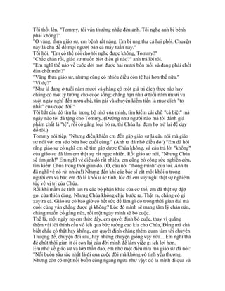 Tôi thốt lên, "Tommy, tôi vẫn thường nhắc đến anh. Tôi nghe anh bị bệnh
phải không?"
"Ồ vâng, thưa giáo sư, em bệnh rất nặng. Em bị ung thư cả hai phổi. Chuyện
này là chủ đề để mọi người bàn cả mấy tuần nay."
Tôi hỏi, "Em có thể nói cho tôi nghe được không, Tommy?"
"Chắc chắn rồi, giáo sư muốn biết điều gì nào?" anh trả lời tôi.
"Em nghĩ thế nào về cuộc đời mới được hai mươi bốn tuổi và đang phải chết
dần chết mòn?"
"Vâng thưa giáo sư, nhưng cũng có nhiều điều còn tệ hại hơn thế nữa."
"Ví dụ?"
"Như là đang ở tuổi năm mươi và chẳng có một giá trị đích thực nào hay
chẳng có một lý tưởng cho cuộc sống; chẳng hạn như ở tuổi năm mươi và
suốt ngày nghĩ đến rượu chè, tán gái và chuyện kiếm tiền là mục đích "to
nhất" của cuộc đời."
Tôi bắt đầu dò tìm lại trong bộ nhớ của mình, tìm kiếm cái chữ "cá biệt" mà
ngày nào tôi đã tặng cho Tommy. (Dường như người nào mà tôi đánh giá
phẩm chất là "tệ", rồi cố gắng loại bỏ ra, thì Chúa lại đem họ trở lại để dạy
dỗ tôi.)
Tommy nói tiếp, "Nhưng điều khiến em đến gặp giáo sư là câu nói mà giáo
sư nói với em vào bữa học cuối cùng." (Anh ta đã nhớ điều đó!) "Em đã hỏi
rằng giáo sư có nghĩ em sẽ tìm gặp được Chúa không, và câu trả lời "không"
của giáo sư đã làm em thật sự rất ngạc nhiên. Rồi giáo sư nói, "Nhưng Chúa
sẽ tìm anh!" Em nghĩ về điều đó rất nhiều, em cũng bỏ công sức nghiên cứu,
tìm kiếm Chúa trong thời gian đó. (Ồ, câu nói "thông minh" của tôi. Anh ta
đã nghĩ về nó rất nhiều!) Nhưng đến khi các bác sĩ cắt một khối u trong
người em và bảo em đó là khối u ác tính, lúc đó em suy nghĩ thật sự nghiêm
túc về vị trí của Chúa.
Rồi khi mầm ác tính lan ra các bộ phận khác của cơ thể, em đã thật sự đập
gọi cửa thiên đàng. Nhưng Chúa không chịu bước ra. Thật ra, chẳng có gì
xảy ra cả. Giáo sư có bao giờ cố hết sức để làm gì đó trong thời gian dài mà
cuối cùng vẫn chẳng được gì không? Lúc đó mình sẽ mang tâm lý chán nản,
chẳng muốn cố gắng nữa, rồi một ngày mình sẽ bỏ cuộc.
Thế là, một ngày nọ em thức dậy, em quyết định bỏ cuộc, thay vì quẳng
thêm vài lời thỉnh cầu vô ích qua bức tường cao kia cho Chúa, Đấng mà chả
biết chắc có thật hay không, em quyết định chẳng thèm quan tâm tới chuyện
Thượng đế, chuyện đời sau, hay những chuyện giống vậy nữa... Em nghĩ thà
để chút thời gian ít ỏi còn lại của đời mình để làm việc gì ích lợi hơn.
Em nhớ về giáo sư và lớp thần đạo, em nhớ một điều nữa mà giáo sư đã nói:
"Nỗi buồn sâu sắc nhất là đi qua cuộc đời mà không có tình yêu thương.
Nhưng còn có một nỗi buồn cũng ngang ngửa như vậy: đó là mình đi qua và
 