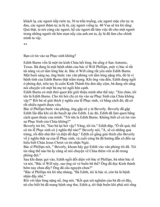 khách lạ, các ngươi tiếp rước ta; 36 ta trần truồng, các ngươi mặc cho ta; ta
đau, các ngươi thăm ta; ta bị tù, các ngươi viếng ta. 40 Vua sẽ trả lời rằng:
Quả thật, ta nói cùng các ngươi, hễ các ngươi đã làm việc đó cho một người
trong những người rất hèn mọn nầy của anh em ta, ấy là đã làm cho chính
mình ta vậy.
**
Bạn có tin vào sự Phục sinh không?
Edith Burns vốn là một tin kính Chúa hết lòng, bà sống ở San Antonio,
Texas. Bà đang là một bệnh nhân của bác sĩ Will Phillips, một vị bác sĩ rất
tài năng và có tấm lòng bác ái. Bác sĩ Will cũng rất yêu mến Edith Burns.
Một buổi sáng nọ, ông bước vào văn phòng với tấm lòng nặng trĩu, đó là vì
bệnh tình của Edith Burns thật trầm trọng. Khi ông vừa đến, Edith đang ngồi
ở phòng đợi, trên tay là cuốn Kinh Thánh bìa đen dày cộm, bà đang sốt sắng
nói chuyện với một bà mẹ trẻ ngồi bên cạnh.
Edith Burns có một thói quen khi giới thiệu mình như thế này: "Xin chào, tôi
tên là Edith Burns. Cho tôi hỏi chị có tin vào sự Phục Sinh của Chúa không
vậy?" Rồi bà sẽ giải thích ý nghĩa của lễ Phục sinh, và bằng cách đó, đã có
rất nhiều người được cứu.
Bác sĩ Phillips bước vào phòng, ông gặp cô y tá Beverly. Beverly đã gặp
Edith lần đầu khi cô đo huyết áp cho Edith. Lúc đó, Edith đã làm quen bằng
cách quen thuộc của mình: "Tôi tên la Edith Burns. Không biết cô có tin vào
sự Phục Sinh của Chúa không?"
Beverly trả lời, "Sao bà lại hỏi vậy? Vâng, tôi tin." Edith đáp, "Ồ tốt quá, thế
cô tin lễ Phục sinh có ý nghĩa thế nào?" Beverly nói, "À, sẽ có những quả
trứng, rồi đến nhà thờ và diện đồ đẹp." Edith cố gắng giải thích cho Beverly
về ý nghĩa thật sự của lễ Phục sinh, và cuối cùng bà đã hướng đẫn cô đến sự
hiểu biết Chúa Jesus Christ và tin nhận Ngài.
Bác sĩ Phillips nói, " Beverly, khoan hãy gọi Edith vào văn phòng tôi đã. Tôi
tin rằng thế nào bà ấy cũng sẽ nói chuyện về Chúa thêm với ai đó trong
phòng đợi."
Sau khi được gọi vào, Edith ngồi đối diện với bác sĩ Phillips, bà nhìn bác sĩ
và nói, "Bác sĩ Will này, sao ông có vẻ buồn bã thế? Ông đã đọc Kinh thánh
hôm nay chưa đấy? Ông đã cầu nguyện chưa?"
"Bác sĩ Phillips trả lời nhẹ nhàng, "Bà Edith, tôi là bác sĩ, còn bà là bệnh
nhân đấy nhé."
Rồi với tấm lòng nặng nề, ông nói, "Kết quả xét nghiệm của bà đã có đây,
nó cho biết bà đã mang bệnh ung thư, Edith ạ, tôi thật buồn khi phải nói rằng
 