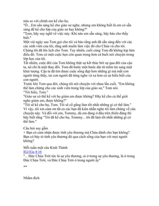 nửa so với chính em kể cho họ.
"Ồ....Em sẳn sàng kể cho giáo sư nghe, nhưng em không biết là em có sẵn
sàng để kể cho lớp của giáo sư hay không?"
"Tom, hãy suy nghĩ về việc này. Khi nào em sẵn sàng, hãy báo cho thầy
biết."
Một vài ngày sau Tom gọi cho tôi và báo rằng anh đã sẵn sàng đến với các
các sinh viên của tôi, rằng anh muốn làm việc đó cho Chúa và cho tôi.
Chúng tôi đã lên lịch cho Tom. Tuy nhiên, cuối cùng Tom đã không kịp làm
điều đó. Tom có một cuộc hẹn còn quan trọng hơn cả buổi nói chuyện trong
lớp học của tôi.
Tất nhiên, cuộc đời của Tom không thật sự kết thúc bởi sự qua đời của cậu
ta, nó chỉ là một thay đổi. Tom đã bước một bước dài từ niềm tin sang một
khải tượng. Cậu ta đã tìm được cuộc sống đẹp hơn những gì mà mắt con
người từng thấy, tai con người đã từng nghe và xa hơn cả sự hiểu biết của
con người.
Trước khi Tom qua đời, chúng tôi nói chuyện với nhau lần cuối. "Em không
thể làm chứng cho các sinh viên trong lớp của giáo sư," Tom nói.
"Tôi hiểu, Tom."
"Giáo sư có thể kể với họ giùm em được không? Hãy kể cho cả thế giới
nghe giùm em, được không?"
"Tôi sẽ kể cho họ, Tom. Tôi sẽ cố gắng làm tốt nhất những gì có thể làm."
Vì vậy, tôi xin cảm ơn tất cả các bạn đã kiên nhẫn nghe tôi làm chứng về câu
chuyện này. Và đối với em, Tommy, dù em đang ở đâu trên thiên đàng thì
hãy biết rằng "Tôi đã kể cho họ, Tommy... tôi đã làm tốt nhất những gì có
thể làm."
Câu hỏi suy gẫm
+ Bạn có cảm nhận được tình yêu thương mà Chúa dành cho bạn không?
Bạn có bày tỏ tình yêu thương đó qua cách sống của bạn với mọi người
không?
Mỗi tuần một câu Kinh Thánh
IGi1Ga 4:16
"... Đức Chúa Trời tức là sự yêu thương, ai ở trong sự yêu thương, là ở trong
Đức Chúa Trời, và Đức Chúa Trời ở trong người ấy"
**
Nhắm đích
 