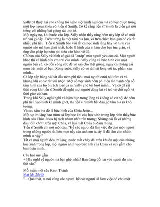 Sally đã thuật lại cho chúng tôi nghe một kinh nghiệm mà cô học được trong
một lớp ngoại khóa với tiến sĩ Smith. Cô kể rằng tiến sĩ Smith là diễn giả nổi
tiếng với những bài giảng rất tinh tế.
Một ngày nọ, khi bước vào lớp, Sally nhận thấy rằng hôm nay lớp sẽ có một
trò vui gì đấy. Trên tường là một tấm bia lớn, và trên chiếc bàn gần đó có rất
nhiều phi tiêu. Tiến sĩ Smith bảo với tất cả học sinh rằng hãy vẽ hình của
người nào mà bạn ghét nhất, hoặc là hình của ai làm cho bạn tức giận, và
ông cho phép họ ném phi tiêu vào hình vẽ đó.
Cô bạn của Sally vẽ hình cô gái đã "cướp" mất người yêu của cô. Một người
khác thì vẽ hình đứa em trai của mình. Sally cũng vẽ bức hình của một
người bạn cũ, cô dồn công sức để vẽ sao cho thật giống, ngay cả những cái
mụn trên mặt cô bạn. Xong xuôi, Sally có vẻ rất hài lòng với tác phẩm của
mình...
Cả lớp xếp hàng và bắt đầu ném phi tiêu, mọi người cười nói rôm rả và
không khí có vẻ rất vui nhộn. Một số học sinh ném phi tiêu rất mạnh đến nỗi
tấm hình của họ bị rách toạc cả ra. Sally chờ tới lượt mình... Và cô đã rất
thất vọng khi tiến sĩ Smith đề nghị mọi người dừng lại và trở về chỗ ngồi vì
thời gian có hạn.
Trong khi Sally ngồi nghĩ và hậm hực trong lòng vì không có cơ hội để ném
phi tiêu vào hình kẻ mình ghét, thì tiến sĩ Smith bắt đầu gỡ tấm bia ra khỏi
tường.
Và sau tấm bia đó là bức hình của Chúa Jesus...
Một sự im lặng bao trùm cả lớp học khi các học sinh trong lớp nhìn thấy bức
hình của Chúa Jesus bị rách nham nhở trên tường; Những cái lỗ và những
dấu lởm chởm trên mặt Chúa, và hai mắt Chúa bị đâm thủng.
Tiến sĩ Smith chỉ nói một câu, "Hễ các ngươi đã làm việc đó cho một người
trong những người rất hèn mọn nầy của anh em ta, ấy là đã làm cho chính
mình ta vậy."
Tất cả mọi người đều im lặng, nước mắt chảy dài trên khuôn mặt của những
học sinh trong lớp, mọi người nhìn vào bức ảnh của Chúa và suy gẫm cho
bản thân mình.
Câu hỏi suy gẫm
+ Hãy nghĩ về người mà bạn ghét nhất! Bạn đang đối xử với người đó như
thế nào?
Mỗi tuần một câu Kinh Thánh
Mat Mt 25:40
"... Quả thật, ta nói cùng các ngươi, hễ các ngươi đã làm việc đó cho một
 