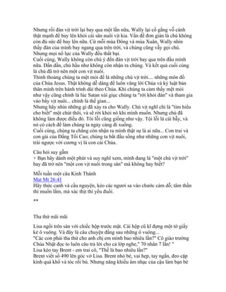 Nhưng rồi đàn vịt trời lại bay qua một lần nữa, Wally lại cố gắng vỗ cánh
thật mạnh để bay lên khỏi cái sân nuôi vịt kia. Vấn đề đơn giản là chú không
còn đủ sức để bay lên nữa. Cứ mỗi mùa Đông và mùa Xuân, Wally nhìn
thấy đàn của mình bay ngang qua trên trời, và chúng cũng vẫy gọi chú.
Nhưng mọi nổ lực của Wally đều thất bại.
Cuối cùng, Wally không còn chú ý đến đàn vịt trời bay qua trên đầu mình
nữa. Dần dần, chú hầu như không còn nhận ra chúng. Và kết quả cuối cùng
là chú đã trở nên một con vịt nuôi.
Thỉnh thoảng chúng ta mệt mỏi để là những chú vịt trời.... những môn đồ
của Chúa Jesus. Thật không dễ dàng để luôn vâng lời Chúa và kỷ luật bản
thân mình trên hành trình dài theo Chúa. Khi chúng ta cảm thấy mệt mỏi
như vậy cũng chính là lúc Satan xúi giục chúng ta "rời khỏi đàn" và tham gia
vào bầy vịt nuôi... chính là thế gian...
Nhưng hãy nhìn những gì đã xảy ra cho Wally. Chú vịt nghĩ chỉ là "tìm hiểu
cho biết" một chút thôi, và sẽ rời khỏi nó khi mình muốn. Nhưng chú đã
không làm được điều đó. Tôi lỗi cũng giống như vậy. Tội lỗi là cái bẫy, và
nó có cách để làm chúng ta ngày càng đi xuống.
Cuối cùng, chúng ta chẳng còn nhận ra mình thật sự là ai nữa... Con trai và
con gái của Đấng Tối Cao; chúng ta bắt đầu sống như những con vịt nuôi,
trái ngược với cương vị là con cái Chúa.
Câu hỏi suy gẫm
+ Bạn hãy dành một phút và suy nghĩ xem, mình đang là "một chú vịt trời"
hay đã trở nên "một con vịt nuôi trong sân" mà không hay biết?
Mỗi tuần một câu Kinh Thánh
Mat Mt 26:41
Hãy thức canh và cầu nguyện, kẻo các ngươi sa vào chước cám dỗ; tâm thần
thì muốn lắm, mà xác thịt thì yếu đuối.
**
Tha thứ mãi mãi
Lisa ngồi trên sàn với chiếc hộp trước mặt. Cái hộp cũ kĩ đựng một tờ giấy
kẻ ô vuông. Và đây là câu chuyện đằng sau những ô vuông...
"Các con phải tha thứ cho anh chị em mình bao nhiêu lần?" Cô giáo trường
Chúa Nhật đọc to luôn câu trả lời cho cả lớp nghe," 70 nhân 7 lần! "
Lisa kéo tay Brent - em trai cô, "Thế là bao nhiêu lần?"
Brent viết số 490 lên góc vở Lisa. Brent nhỏ bé, vai hẹp, tay ngắn, đeo cặp
kính quá khổ và tóc rối bù. Nhưng năng khiếu âm nhạc của cậu làm bạn bè
 