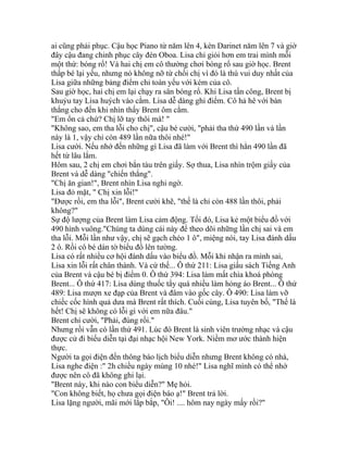 ai cũng phải phục. Cậu học Piano từ năm lên 4, kèn Darinet năm lên 7 và giờ
đây cậu đang chinh phục cây đèn Oboa. Lisa chỉ giỏi hơn em trai mình mỗi
một thứ: bóng rổ! Và hai chị em cô thường chơi bóng rổ sau giờ học. Brent
thấp bé lại yếu, nhưng nó không nỡ từ chối chị vì đó là thú vui duy nhất của
Lisa giữa những bảng điểm chỉ toàn yếu với kém của cô.
Sau giờ học, hai chị em lại chạy ra sân bóng rổ. Khi Lisa tấn công, Brent bị
khuỷu tay Lisa huých vào cằm. Lisa dễ dàng ghi điểm. Cô hả hê với bàn
thắng cho đến khi nhìn thấy Brent ôm cằm.
"Em ổn cả chứ? Chị lỡ tay thôi mà! "
"Không sao, em tha lỗi cho chị", cậu bé cười, "phải tha thứ 490 lần và lần
này là 1, vậy chỉ còn 489 lần nữa thôi nhé!"
Lisa cười. Nếu nhớ đến những gì Lisa đã làm với Brent thì hẳn 490 lần đã
hết từ lâu lắm.
Hôm sau, 2 chị em chơi bắn tàu trên giấy. Sợ thua, Lisa nhìn trộm giấy của
Brent và dễ dàng "chiến thắng".
"Chị ăn gian!", Brent nhìn Lisa nghi ngờ.
Lisa đỏ mặt, " Chị xin lỗi!"
"Ðược rồi, em tha lỗi", Brent cười khẽ, "thế là chỉ còn 488 lần thôi, phải
không?"
Sự độ lượng của Brent làm Lisa cảm động. Tối đó, Lisa kẻ một biểu đồ với
490 hình vuông."Chúng ta dùng cái này để theo dõi những lần chị sai và em
tha lỗi. Mỗi lần như vậy, chị sẽ gạch chéo 1 ô", miệng nói, tay Lisa đánh dấu
2 ô. Rồi cô bé dán tờ biểu đồ lên tường.
Lisa có rất nhiều cơ hội đánh dấu vào biểu đồ. Mỗi khi nhận ra mình sai,
Lisa xin lỗi rất chân thành. Và cứ thế... Ô thứ 211: Lisa giấu sách Tiếng Anh
của Brent và cậu bé bị điểm 0. Ô thứ 394: Lisa làm mất chìa khoá phòng
Brent... Ô thứ 417: Lisa dùng thuốc tẩy quá nhiều làm hỏng áo Brent... Ô thứ
489: Lisa mượn xe đạp của Brent và đâm vào gốc cây. Ô 490: Lisa làm vỡ
chiếc cốc hình quả dưa mà Brent rất thích. Cuối cùng, Lisa tuyên bố, "Thế là
hết! Chị sẽ không có lỗi gì với em nữa đâu."
Brent chỉ cười, "Phải, đúng rồi."
Nhưng rồi vẫn có lần thứ 491. Lúc đó Brent là sinh viên trường nhạc và cậu
được cử đi biểu diễn tại đại nhạc hội New York. Niềm mơ ước thành hiện
thực.
Người ta gọi điện đến thông báo lịch biểu diễn nhưng Brent không có nhà,
Lisa nghe điện :" 2h chiều ngày mùng 10 nhé!" Lisa nghĩ mình có thể nhớ
được nên cô đã không ghi lại.
"Brent này, khi nào con biểu diễn?" Mẹ hỏi.
"Con không biết, họ chưa gọi điện báo ạ!" Brent trả lời.
Lisa lặng người, mãi mới lắp bắp, "Ôi! .... hôm nay ngày mấy rồi?"
 