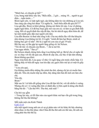 "Mười hai, có chuyện gì thế? "
Lisa, bưng mặt khóc nức lên, "Biểu diễn... 2 giờ.... mùng 10.... người ta gọi
điện.....tuần trước.... "
Brent ngồi yên, vẻ mặt nghi ngờ, cậu không dám tin vào nhữnng gì Lisa nói.
Sau cùng cậu cũng hỏi được "Có nghĩa là... buổi biểu diễn đã qua rồi???"
Lisa gật đầu. Brent ra khỏi phòng, không nói thêm lời nào. Lisa về phòng,
ngậm ngùi khóc. Cô đã huỷ hoại giấc mơ của em cô, và làm cả gia đình thất
vọng. Rồi cô quyết định thu xếp đồ đạc, lén bỏ nhà đi ngay đêm hôm đó, để
lại một mảnh giấy dặn mọi người yên tâm.
Lisa đến Boston và thuê nhà sống ở đó. Cha mẹ nhiều lần viết thư khuyên
nhủ nhưng Lisa không trả lời. Cô nghĩ, "mình đã làm hại Brent, mình sẽ
không bao giờ về nữa". Ðó là ý nghĩ trẻ con của cô gái 19 tuổi.
Rất lâu sau, có lần gặp lại người láng giềng cũ: bà Nelson.
"Tôi rất tiếc về chuyện của Brent... ", bà ta mở lời.
Lisa ngạc nhiên, " Sao ạ?"
Bà Nelson nhanh chóng hiểu rằng Lisa không biết gì. Bà kể cho cô nghe tất
cả: xe chạy với tốc độ quá cao, Brent đi cấp cứu, các bác sĩ tận tâm nhưng
Brent không qua khỏi.
Ngay trưa hôm đó, Lisa quay về nhà. Cô ngồi lặng yên trước chiếc hộp. Cô
không thấy tờ biểu đồ ngày xưa kín đặc các gạch chéo mà lại có một tờ giấy
lớn:
" Lisa yêu quý,
Em không muốn đếm những lần mình tha thứ, nhưng chị lại cứ muốn làm
điều đó. Nếu chị muốn tiếp tục đếm, hãy dùng tấm bản đồ mới em làm cho
chị.
Yêu chị,
Brent "
Mặt sau là 1 tờ biểu đồ giống như Lisa đã làm hồi bé, với rất nhiều ô vuông.
Nhưng chỉ có 1 ô vuông đầu tiên có đánh dấu và bên cạnh là dòng chú thích
bằng bút đỏ : " Lần thứ 491: Tha thứ, mãi mãi! "
Câu hỏi suy gẫm
+ Trong lúc này, có lỗi lầm nào của người khác mà bạn vẫn giữ trong lòng,
không thể tha thứ không?
Mỗi tuần một câu Kinh Thánh
CoCl 3:13
nếu một người trong anh em có sự gì phàn nàn với kẻ khác thì hãy nhường
nhịn nhau và tha thứ nhau: như Chúa đã tha thứ anh em thể nào, thì anh em
cũng phải tha thứ thể ấy.
 