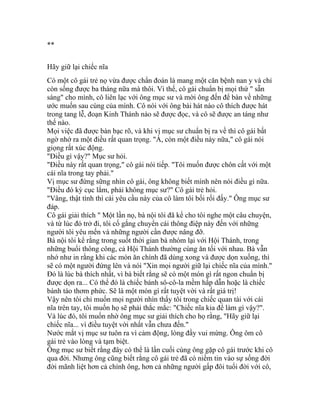 **
Hãy giữ lại chiếc nĩa
Có một cô gái trẻ nọ vừa được chẩn đoán là mang một căn bệnh nan y và chỉ
còn sống được ba tháng nữa mà thôi. Vì thế, cô gái chuẩn bị mọi thứ " sẵn
sàng" cho mình, cô liên lạc với ông mục sư và mời ông đến để bàn về những
ước muốn sau cùng của mình. Cô nói với ông bài hát nào cô thích được hát
trong tang lễ, đoạn Kinh Thánh nào sẽ được đọc, và cô sẽ được an táng như
thế nào.
Mọi việc đã được bàn bạc rõ, và khi vị mục sư chuẩn bị ra về thì cô gái bất
ngờ nhớ ra một điều rất quan trọng. "À, còn một điều này nữa," cô gái nói
giọng rất xúc động.
"Điều gì vậy?" Mục sư hỏi.
"Điều này rất quan trọng," cô gái nói tiếp. "Tôi muốn được chôn cất với một
cái nĩa trong tay phải."
Vị mục sư đứng sững nhìn cô gái, ông không biết mình nên nói điều gì nữa.
"Điều đó kỳ cục lắm, phải không mục sư?" Cô gái trẻ hỏi.
"Vâng, thật tình thì cái yêu cầu này của cô làm tôi bối rối đấy." Ông mục sư
đáp.
Cô gái giải thích " Một lần nọ, bà nội tôi đã kể cho tôi nghe một câu chuyện,
và từ lúc đó trở đi, tôi cố gắng chuyển cái thông điệp này đến với những
người tôi yêu mến và những người cần được nâng đỡ.
Bà nội tôi kể rằng trong suốt thời gian bà nhóm lại với Hội Thánh, trong
những buổi thông công, cả Hội Thánh thường cùng ăn tối với nhau. Bà vẫn
nhớ như in rằng khi các món ăn chính đã dùng xong và được dọn xuống, thì
sẽ có một người đứng lên và nói "Xin mọi người giữ lại chiếc nĩa của mình."
Đó là lúc bà thích nhất, vì bà biết rằng sẽ có một món gì rất ngon chuẩn bị
được dọn ra... Có thể đó là chiếc bánh sô-cô-la mềm hấp dẫn hoặc là chiếc
bánh táo thơm phức. Sẽ là một món gì rất tuyệt vời và rất giá trị!
Vậy nên tôi chỉ muốn mọi người nhìn thấy tôi trong chiếc quan tài với cái
nĩa trên tay, tôi muốn họ sẽ phải thắc mắc: "Chiếc nĩa kia để làm gì vậy?".
Và lúc đó, tôi muốn nhờ ông mục sư giải thích cho họ rằng, "Hãy giữ lại
chiếc nĩa... vì điều tuyệt vời nhất vẫn chưa đến."
Nước mắt vị mục sư tuôn ra vì cảm động, lòng đầy vui mừng. Ông ôm cô
gái trẻ vào lòng và tạm biệt.
Ông mục sư biết rằng đây có thể là lần cuối cùng ông gặp cô gái trước khi cô
qua đời. Nhưng ông cũng biết rằng cô gái trẻ đã có niềm tin vào sự sống đời
đời mãnh liệt hơn cả chính ông, hơn cả những người gấp đôi tuổi đời với cô,
 