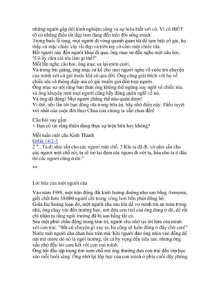 những người gấp đôi kinh nghiệm sống và sự hiểu biết với cô. Vì cô BIẾT
rõ có những điều tốt đẹp hơn đang đến trên đời sống mình.
Trong buổi lễ tang, mọi người đi vòng quanh quan tài để tạm biệt cô gái, họ
thấy cô mặc chiếc váy rất đẹp và trên tay cô cầm một chiếc nĩa.
Hết người này đến người khác đi qua, ông mục sư đều nghe một câu hỏi,
"Cô ấy cầm cái nĩa làm gì thế?"
Mỗi lần nghe câu hỏi, ông mục sư lại mỉm cười.
Và trong bài giảng, ông mục sư kể cho mọi người nghe về cuộc trò chuyện
của mình với cô gái trước khi cô qua đời. Ông cũng giải thích với họ về
chiếc nĩa và thông điệp mà cô gái muốn gửi đến mọi người.
Ông mục sư nói rằng bản thân ông không thể ngừng suy nghĩ về chiếc nĩa,
và ông khuyên mời mọi người cũng hãy đừng quên nghĩ về nó.
Và ông đã đúng! Mọi người chẳng thể nào quên được!
Vì thế, nếu lần tới bạn dùng nĩa trong bữa ăn, hãy nhớ điều này: Điều tuyệt
vời nhất của cuộc đời theo Chúa của chúng ta vẫn chưa đến!
Câu hỏi suy gẫm
+ Bạn có tin rằng thiên đàng thực sự hiện hữu hay không?
Mỗi tuần một câu Kinh Thánh
GiGa 14:2-3
2 "...Ta đi sắm sẵn cho các ngươi một chỗ. 3 Khi ta đã đi, và sắm sẵn cho
các ngươi một chỗ rồi, ta sẽ trở lại đem các ngươi đi với ta, hầu cho ta ở đâu
thì các ngươi cũng ở đó."
**
Lời hứa của một người cha
Vào năm 1989, một trận động đất kinh hoàng dường như san bằng Armenia,
giết chết hơn 30,000 người chỉ trong vòng hơn bốn phút đồng hồ.
Giữa lúc hoảng loạn đó, một người cha sau khi để vợ mình trú an toàn trong
nhà, ông chạy vội đến trường học, nơi đứa con trai của ông đang ở đó, để rồi
chỉ nhận ra rằng ngôi trường đã bị san bằng tất cả.
Sau một phút chấn động trong tâm trí, người cha nhớ lại lời hứa của mình
với con trai: "Bất cứ chuyện gì xảy ra, ba cũng sẽ luôn đứng ở đây chờ con!"
Nước mắt người cha chan hòa trên má. Khi người đàn ông nhìn vào đống đổ
nát mà trước đó nó là ngôi trường, tất cả hy vọng đều tiêu tan, nhưng ông
vẫn nhớ đến lời cam kết với con trai mình.
Ông bắt đầu tập trung tìm xem chỗ mà ông thường đưa con trai đến lớp học
vào mỗi buổi sáng. Ông nhớ lại lớp học của con mình ở phía cuối dãy phòng
 