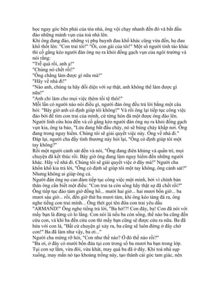 học ngay góc bên phải của tòa nhà, ông vội chạy nhanh đến đó và bắt đầu
đào những mảnh vụn của toà nhà lên.
Khi ông đang đào, những vị phụ huynh đau khổ khác cũng vừa đến, họ đau
khổ thốt lên: "Con trai tôi!" "Ôi, con gái của tôi!" Một số người tỉnh táo khác
thì cố gắng kéo người đàn ông nọ ra khỏi đống gạch vụn của ngôi trường và
nói rằng:
"Trễ quá rồi, anh ạ!"
"Chúng nó chết rồi!"
"Ông chẳng làm được gì nữa mà!"
"Hãy về nhà đi!"
"Nào anh, chúng ta hãy đối diện với sự thật, anh không thể làm được gì
nữa!"
"Anh chỉ làm cho mọi việc thêm tồi tệ thôi!"
Mỗi lần có người nào nói điều gì, người đàn ông đều trả lời bằng một câu
hỏi: "Bây giờ anh có định giúp tôi không?" Và rồi ông lại tiếp tục công việc
đào bới để tìm con trai của mình, cứ từng hòn đá một được ông đào lên.
Người lính cứu hỏa đến và cố gắng kéo người đàn ông nọ ra khỏi đống gạch
vụn kia, ông ta bảo, "Lửa đang bắt đầu cháy, nó sẽ bùng cháy khắp nơi. Ông
đang trong nguy hiểm. Chúng tôi sẽ giải quyết việc này. Ông về nhà đi."
Đáp lại, người cha đầy tình thương này hỏi lại, "Ông có định giúp tôi một
tay không?"
Rồi một người cảnh sát đến và nói, "Ông đang điên khùng và quẩn trí, mọi
chuyện đã kết thúc rồi. Bây giờ ông đang làm nguy hiểm đến những người
khác. Hãy về nhà đi. Chúng tôi sẽ giải quyết việc ở đây mà!" Người cha
khốn khổ kia trả lời, "Ông có định sẽ giúp tôi một tay không, ông cảnh sát?"
Nhưng không ai giúp ông cả.
Người đàn ông nọ can đảm tiếp tục công việc một mình, bởi vì chính bản
thân ông cần biết một điều: "Con trai ta còn sống hãy thật sự đã chết rồi?"
Ông tiếp tục đào tám giờ đồng hồ... mười hai giờ... hai mươi bốn giờ... ba
mươi sáu giờ... rồi, đến giờ thứ ba mươi tám, khi ông kéo tảng đá ra, ông
nghe tiếng con trai mình... Ông thét gọi tên đứa con trai yêu dấu
"ARMAND!" Ông nghe tiếng trả lời, "Ba hở!?! Con đây, ba! Con đã nói với
mấy bạn là đừng có lo lắng. Con nói là nếu ba còn sống, thế nào ba cũng đến
cứu con, và khi ba đến cứu con thì mấy bạn cũng sẽ được cứu ra nữa. Ba đã
hứa với con là, "Bất cứ chuyện gì xảy ra, ba cũng sẽ luôn đứng ở đây chờ
con!" Ba đã làm như vậy, ba ơi..."
Người cha mừng rỡ hỏi, "Con như thế nào? Ở đó thế nào rồi?"
"Ba ơi, ở đây có mười bốn đứa tụi con trong số ba mươi ba bạn trong lớp.
Tụi con sợ lắm, vừa đói, vừa khát, may quá ba đã ở đây. Khi toà nhà sụp
xuống, may mắn nó tạo khoảng trống này, tạo thành cái góc tam giác, nên
 