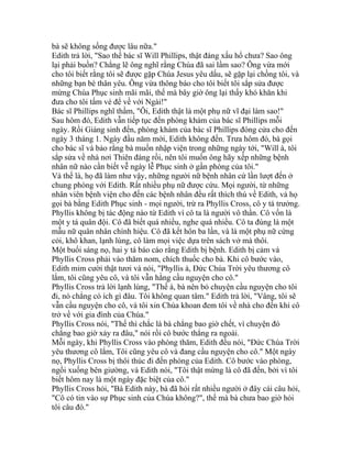 bà sẽ không sống được lâu nữa."
Edith trả lời, "Sao thế bác sĩ Will Phillips, thật đáng xấu hổ chưa? Sao ông
lại phải buồn? Chẳng lẽ ông nghĩ rằng Chúa đã sai lầm sao? Ông vừa mới
cho tôi biết rằng tôi sẽ được gặp Chúa Jesus yêu dấu, sẽ gặp lại chồng tôi, và
những bạn bè thân yêu. Ông vừa thông báo cho tôi biết tôi sắp sửa được
mừng Chúa Phục sinh mãi mãi, thế mà bây giờ ông lại thấy khó khăn khi
đưa cho tôi tấm vé để về với Ngài!"
Bác sĩ Phillips nghĩ thầm, "Ôi, Edith thật là một phụ nữ vĩ đại làm sao!"
Sau hôm đó, Edith vẫn tiếp tục đến phòng khám của bác sĩ Phillips mỗi
ngày. Rồi Giáng sinh đến, phòng khám của bác sĩ Phillips đóng cửa cho đến
ngày 3 tháng 1. Ngày đầu năm mới, Edith không đến. Trưa hôm đó, bà gọi
cho bác sĩ và bảo rằng bà muốn nhập viện trong những ngày tới, "Will à, tôi
sắp sửa về nhà nơi Thiên đàng rồi, nên tôi muốn ông hãy xếp những bệnh
nhân nữ nào cần biết vễ ngày lễ Phục sinh ở gần phòng của tôi."
Và thế là, họ đã làm như vậy, những người nữ bệnh nhân cứ lần lượt đến ở
chung phòng với Edith. Rất nhiều phụ nữ được cứu. Mọi người, từ những
nhân viên bệnh viện cho đến các bệnh nhân đều rất thích thú về Edith, và họ
gọi bà bằng Edith Phục sinh - mọi người, trừ ra Phyllis Cross, cô y tá trưởng.
Phyllis không bị tác động nào từ Edith vì cô ta là người vô thần. Cô vốn là
một y tá quân đội. Cô đã biết quá nhiều, nghe quá nhiều. Cô ta đúng là một
mẫu nữ quân nhân chính hiệu. Cô đã kết hôn ba lần, và là một phụ nữ cứng
cỏi, khô khan, lạnh lùng, cô làm mọi việc dựa trên sách vở mà thôi.
Một buổi sáng nọ, hai y tá báo cáo rằng Edith bị bệnh. Edith bị cảm và
Phyllis Cross phải vào thăm nom, chích thuốc cho bà. Khi cô bước vào,
Edith mỉm cười thật tươi và nói, "Phyllis à, Đức Chúa Trời yêu thương cô
lắm, tôi cũng yêu cô, và tôi vẫn hằng cầu nguyện cho cô."
Phyllis Cross trả lời lạnh lùng, "Thế à, bà nên bỏ chuyện cầu nguyện cho tôi
đi, nó chẳng có ích gì đâu. Tôi không quan tâm." Edith trả lời, "Vâng, tôi sẽ
vẫn cầu nguyện cho cô, và tôi xin Chúa khoan đem tôi về nhà cho đến khi cô
trở về với gia đình của Chúa."
Phyllis Cross nói, "Thế thì chắc là bà chẳng bao giờ chết, vì chuyện đó
chẳng bao giờ xảy ra đâu," nói rồi cô bước thẳng ra ngoài.
Mỗi ngày, khi Phyllis Cross vào phòng thăm, Edith đều nói, "Đức Chúa Trời
yêu thương cô lắm, Tôi cũng yêu cô và đang cầu nguyện cho cô." Một ngày
nọ, Phyllis Cross bị thôi thúc đi đến phòng của Edith. Cô bước vào phòng,
ngồi xuống bên giường, và Edith nói, "Tôi thật mừng là cô đã đến, bởi vì tôi
biết hôm nay là một ngày đặc biệt của cô."
Phyllis Cross hỏi, "Bà Edith này, bà đã hỏi rất nhiều người ở đây cái câu hỏi,
"Cô có tin vào sự Phục sinh của Chúa không?", thế mà bà chưa bao giờ hỏi
tôi câu đó."
 