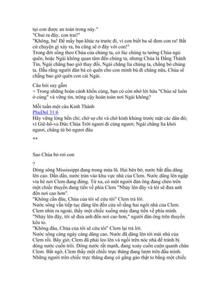 tụi con được an toàn trong này."
"Chui ra đây, con trai!"
"Không, ba! Để mấy bạn khác ra trước đi, vì con biết ba sẽ đem con ra! Bất
cứ chuyện gì xảy ra, ba cũng sẽ ở đây với con!"
Trong đời sống theo Chúa của chúng ta, có lúc chúng ta tưởng Chúa ngủ
quên, hoặc Ngài không quan tâm đến chúng ta, nhưng Chúa là Đấng Thành
Tín, Ngài chẳng bao giờ thay đổi, Ngài chẳng lìa chúng ta, chẳng bỏ chúng
ta. Dẫu rằng người đàn bà có quên cho con mình bú đi chăng nữa, Chúa sẽ
chẵng bao giờ quên con cái Ngài.
Câu hỏi suy gẫm
+ Trong những hoàn cảnh khốn cùng, bạn có còn nhớ lời hứa "Chúa sẽ luôn
ở cùng" và vững tin, trông cậy hoàn toàn nơi Ngài không?
Mỗi tuần một câu Kinh Thánh
PhuDnl 31:6
Hãy vững lòng bền chí; chớ sợ chi và chớ kinh khủng trước mặt các dân đó;
vì Giê-hô-va Ðức Chúa Trời ngươi đi cùng ngươi; Ngài chẳng lìa khỏi
ngươi, chẳng từ bỏ ngươi đâu
**
Sao Chúa bỏ rơi con
?
Dòng sông Mississippi đang trong mùa lũ. Hai bên bờ, nước bắt đầu dâng
lên cao. Dần dần, nước tràn vào khu vực nhà của Clem. Nước dâng lên ngập
vỉa hè nơi Clem đang đứng. Từ xa, có một người đàn ông đang chèo trên
một chiếc thuyền đang tiến về phía Clem "Nhảy lên đây và tôi sẽ đưa anh
đến nơi cao hơn".
"Không cần đâu, Chúa của tôi sẽ cứu tôi" Clem trả lời.
Nước sông vẫn tiếp tục dâng lên đến cửa sổ tầng hai ngôi nhà của Clem.
Clem nhìn ra ngoài, thấy một chiếc xuồng máy đang tiến về phía mình.
"Nhảy lên đây, tôi sẽ đưa anh đến nơi cao hơn," người đàn ông trên thuyền
kêu to.
"Không đâu, Chúa của tôi sẽ cứu tôi" Clem lại trả lời.
Nước sông càng ngày càng dâng cao. Nước đã dâng lên tới mái nhà của
Clem rồi. Bây giờ, Clem đã phải leo lên và ngồi trên nóc nhà để tránh bị
dòng nước cuốn trôi. Dòng nước rất mạnh, đang xoáy cuồn cuộn quanh chân
Clem. Bất ngờ, Clem thấy một chiếc trực thăng đang lượn trên đầu mình.
Những người trên chiếc trực thăng đang có gắng gào thật to bằng một chiếc
 