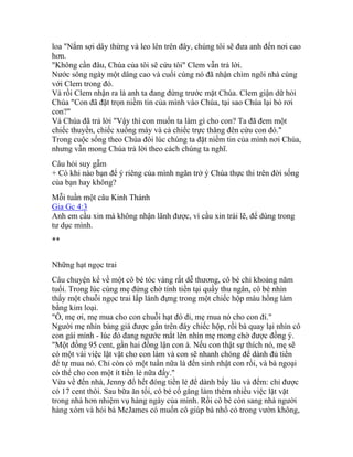 loa "Nắm sợi dây thừng và leo lên trên đây, chúng tôi sẽ đưa anh đến nơi cao
hơn.
"Không cần đâu, Chúa của tôi sẽ cứu tôi" Clem vẫn trả lời.
Nước sông ngày một dâng cao và cuối cùng nó đã nhận chìm ngôi nhà cùng
với Clem trong đó.
Và rồi Clem nhận ra là anh ta đang đứng trước mặt Chúa. Clem giận dữ hỏi
Chúa "Con đã đặt trọn niềm tin của mình vào Chúa, tại sao Chúa lại bỏ rơi
con?"
Và Chúa đã trả lời "Vậy thì con muốn ta làm gì cho con? Ta đã đem một
chiếc thuyền, chiếc xuồng máy và cả chiếc trực thăng đên cứu con đó."
Trong cuộc sống theo Chúa đôi lúc chúng ta đặt niềm tin của mình nơi Chúa,
nhưng vẫn mong Chúa trả lời theo cách chúng ta nghĩ.
Câu hỏi suy gẫm
+ Có khi nào bạn để ý riêng của mình ngăn trở ý Chúa thực thi trên đời sống
của bạn hay không?
Mỗi tuần một câu Kinh Thánh
Gia Gc 4:3
Anh em cầu xin mà không nhận lãnh được, vì cầu xin trái lẽ, để dùng trong
tư dục mình.
**
Những hạt ngọc trai
Câu chuyện kể về một cô bé tóc vàng rất dễ thương, cô bé chỉ khoảng năm
tuổi. Trong lúc cùng mẹ đứng chờ tính tiền tại quầy thu ngân, cô bé nhìn
thấy một chuỗi ngọc trai lấp lánh đựng trong một chiếc hộp màu hồng làm
bằng kim loại.
"Ô, mẹ ơi, mẹ mua cho con chuỗi hạt đó đi, mẹ mua nó cho con đi."
Người mẹ nhìn bảng giá được gắn trên đáy chiếc hộp, rồi bà quay lại nhìn cô
con gái mình - lúc đó đang ngước mắt lên nhìn mẹ mong chờ được đồng ý.
"Một đồng 95 cent, gần hai đồng lận con à. Nếu con thật sự thích nó, mẹ sẽ
có một vài việc lặt vặt cho con làm và con sẽ nhanh chóng để dành đủ tiền
để tự mua nó. Chỉ còn có một tuần nữa là đến sinh nhật con rồi, và bà ngoại
có thể cho con một ít tiền lẻ nữa đấy."
Vừa về đến nhà, Jenny đổ hết đóng tiền lẻ để dành bấy lâu và đếm: chỉ được
có 17 cent thôi. Sau bữa ăn tối, cô bé cố gắng làm thêm nhiều việc lặt vặt
trong nhà hơn nhiệm vụ hàng ngày của mình. Rồi cô bé còn sang nhà người
hàng xóm và hỏi bà McJames có muốn cô giúp bà nhổ cỏ trong vườn không,
 