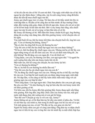 và bà chỉ cần trả cho cô bé 10 cent mà thôi. Vào ngày sinh nhật của cô bé, bà
ngoại lại cho thêm được 1 đồng nữa, vậy là cuối cùng Jenny cũng đã kiếm
được đủ tiền để mua chuỗi ngọc trai đó.
Jenny quí chuỗi ngọc trai vô cùng. Nó làm cho cô bé thấy mình lớn lên và
xinh đẹp hẳn ra. Đi đâu cô bé cũng đeo nó bên mình: đi học trường Chúa
nhật, đến trường mẫu giáo, thậm chí khi đi ngủ nữa. Jenny chỉ cởi nó ra khi
cô bé đi bơi hoặc là khi tắm mà thôi. Bởi vì mẹ Jenny bảo rằng, nếu chuỗi
ngọc trai này bị ướt, nó sẽ ra teng và làm bẩn trên cổ cô bé.
Ba Jenny rất thương cô bé. Mỗi đêm khi Jenny chuẩn bị đi ngủ, ông thường
dừng tất cả công việc đang làm, đến bên giường Jenny và kể chuyện cho cô
bé nghe.
Vào một buổi tối nọ, khi ba Jenny kết thúc câu chuyện buổi tối, ông hỏi con
gái, "Con có thương ba không, Jenny?"
"Dạ có chứ, ba cũng biết là con rất thương ba mà."
"Vậy thì con có thể cho ba chuỗi hạt ngọc trai của con được không?"
"Ôi ba ơi, thôi ba đừng lấy chuỗi ngọc của con. Nhưng mà ba có thể lấy con
ngựa trắng trong số các đồ chơi của con. Nó có cái đuôi màu hồng đó , ba
nhớ không? Ba đã tặng con con ngựa đó. Con rất thích nó."
"Cũng được, con yêu, ba thương con lắm, con ngủ ngon nhé." Và người ba
cuối xuống hôn nhẹ trên má Jenny trước khi rời đi.
Một tuần sau, khi kể xong câu chuyện, ba của Jenny lại hỏi:
"Con có thương ba không?"
"Ba ơi, ba biết là con thương ba nhiều lắm mà.'"
"Vậy thì con cho ba cái chuỗi ngọc trai của con đi."
"Ôi, ba đừng lấy chuỗi ngọc trai của con. Nhưng mà ba có thể lấy con búp
bê của con. Con búp bê mới toanh mà con được tặng trong ngày sinh nhật
đó. Nó đẹp lắm, và ba cũng có thể lấy luôn chiếc mền màu vàng với cái
giường ngủ của con búp bê nữa."
"Thôi cũng được. Con ngủ ngon nhé. Chúa ban phước cho con,con gái cưng.
Ba yêu con lắm." Và như thường lệ, ông lại hôn nhẹ lên má Jenny trước khi
rời khỏi giường cô bé.
Vài hôm sau, khi ba Jenny đến bên giường thấy Jenny đang ngồi xếp bằng
trên giường. Khi ông đến, ông thấy chiếc cằm của Jenny run run, một giọt
nước mắt đang chảy dài xuống má cô con gái bé bỏng.
"Sao thế con? Chuyện gì xảy ra với con vậy, Jenny?"
Jenny không nói gì, cô bé đưa bàn tay bé nhỏ của mình về phía cha. Và khi
cô mở bàn tay của mình ra, bên trong là chuỗi ngọc trai bé xíu mà cô iu quí.
Với một giọng run run, cô nói "Nó đây nè ba, con giao nó cho ba".
Người ba Jenny nhìn con gái vô cùng cảm động. Ông đưa tay ra nhận chuổi
ngọc trai rẻ tiền từ tay con và ông thò vào túi mình lấy ra một chiếc hộp bọc
 