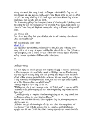 nhung màu xanh, bên trong là một chuỗi ngọc trai tinh khiết. Ông trao nó
cho đứa con gái yêu quý của mình, Jenny. Ông đã giữ nó từ lâu lắm rồi. Ông
chỉ chờ cho Jenny sẵn lòng từ bỏ chuỗi ngọc trai rẻ tiền kia thì ông sẽ trao
chuỗi ngọc thật này cho con gái mình.
Cha Jenny cũng giống Cha chúng ta trên trời. Chúa đang chờ đợi chúng ta từ
bỏ những thứ tạm bợ ở thế gian này và tìm kiếm Ngài trước. Ngài sẽ mở các
cửa trên Thiên Đàng và đổ phước xuống cho chúng ta đến nỗi không có chỗ
chứa.
Câu hỏi suy gẫm
Bạn có vui lòng dâng thời gian, tiền bạc, sức lực và khả năng của mình để
Chúa sử dụng không?
Mỗi tuần một câu Kinh Thánh
MaMl 3:10
Các ngươi hãy đem hết thảy phần mười vào kho, hầu cho có lương thực
trong nhà ta; và từ nay các ngươi khá lấy điều nầy mà thử ta, Đức Giê-hô-va
vạn quân phán, xem ta có mở các cửa sổ trên trời cho các ngươi, đổ phước
xuống cho các ngươi đến nỗi không chỗ chứa chăng!
**
Chiếc ghế trống
Vào một ngày nọ, cô con gái của một ông lão đến gặp vị mục sư và mời ông
ta đến cầu nguyện cho người cha của cô ta. Khi ông mục sư đến nhà, ông
thấy một người đàn ông đang nằm trên giường, đầu được kê trên hai chiếc
gối và kế bên giường ông ta là chiếc ghế trống. Vị mục sư nghĩ rằng chắc có
lẽ ông biết trước sự viếng thăm của mình, nên hỏi "Tôi nghĩ chắc ông biết
tôi sẽ đến thăm ông hôm nay phải không?"
"Không, ông là ai vậy?" ông lão trả lời.
"Tôi là người phụ tá mới cho mục sư tại Hội Thánh nhà," vị mục sư trả lời,
"Tôi thấy chiếc ghế trống ông để đây, nên cứ nghĩ rằng ông biết tôi sẽ đến
thăm ông."
"Ồ, chiếc ghế này à," ông lão vẫn nằm trên giường trả lời, "ông có thể làm
ơn đóng cửa phòng lại giùm tôi được không?"
Mặc dù cảm thấy bối rối trước lời đề nghị của ông lão, nhưng ông mục sư
vẫn khép cửa lại.
"Tôi chưa bao giờ kể cho ai nghe về việc này, kể cả đứa con gái của tôi"
Ông lão nói "Thật tình, từ nhỏ đến lớn, tôi chưa bao giờ biết phải cầu
nguyện như thế nào. Ở nhà thờ, tôi đã thường nghe vị mục sư nói rất nhiều
 