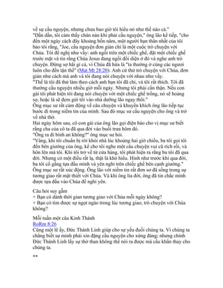 về sự cầu nguyện, nhưng chưa bao giờ tôi hiểu nó như thế nào cả."
"Dần dần, tôi cảm thấy chán nản khi phải cầu nguyện," ông lão kể tiếp, "cho
đến một ngày cách đây khoảng bốn năm, một người bạn thân nhất của tôi
bảo tôi rằng, "Joe, cầu nguyện đơn giản chỉ là một cuộc trò chuyện với
Chúa. Tôi đề nghị như vầy: anh ngồi trên một chiếc ghế, đặt một chiếc ghế
trước mặt và tin rằng Chúa Jesus đang ngồi đối diện ở đó và nghe anh trò
chuyện. Đừng sợ hãi gì cả, vì Chúa đã hứa là "ta thường ở cùng các ngươi
luôn cho đến tận thế" (Mat Mt 28:20). Anh cứ thử trò chuyện với Chúa, đơn
giản như cách mà anh và tôi đang nói chuyện với nhau như vầy.
"Thế là tôi đã thử làm theo cách anh bạn tôi đã chỉ, và tôi rất thích. Tôi đã
thường cầu nguyện nhiều giờ mỗi ngày. Nhưng tôi phải cẩn thận. Nếu con
gái tôi phát hiện tôi đang nói chuyện với một chiếc ghế trống, nó sẽ hoảng
sợ, hoặc là sẽ đem gửi tôi vào nhà dưỡng lão ngay thôi."
Ông mục sư rất cảm động về câu chuyện và khuyến khích ông lão tiếp tục
bước đi trong niềm tin của mình. Sau đó mục sư cầu nguyện cho ông và trở
về nhà thờ.
Hai ngày hôm sau, cô con gái của ông lão gọi điện báo cho vị mục sư biết
rằng cha của cô ta đã qua đời vào buổi trưa hôm đó.
"Ông ra đi bình an không?" ông mục sư hỏi.
"Vâng, khi tôi chuẩn bị rời khỏi nhà lúc khoảng hai giờ chiều, ba tôi gọi tôi
đến bên giường của ông, kể cho tôi nghe một câu chuyện vui cũ rích rồi, và
hôn lên má tôi. Khi tôi trở về từ cửa hàng, tôi phát hiện ra rằng ba tôi đã qua
đời. Nhưng có một điều rất lạ, thật là khó hiểu. Hình như trước khi qua đời,
ba tôi cố gắng tựa đầu mình và yên nghỉ trên chiếc ghế bên cạnh giường."
Ông mục sư rất xúc động. Ông lão với niềm tin rất đơn sơ đã sống trong sự
tương giao rất mật thiết với Chúa. Và khi ông lìa đời, ông đã tin chắc mình
được tựa đầu vào Chúa để nghỉ yên.
Câu hỏi suy gẫm
+ Bạn có dành thời gian tương giao với Chúa mỗi ngày không?
+ Bạn có tìm được sự ngọt ngào trong lúc tương giao, trò chuyện với Chúa
không?
Mỗi tuần một câu Kinh Thánh
RoRm 8:26
Cũng một lẽ ấy, Đức Thánh Linh giúp cho sự yếu đuối chúng ta. Vì chúng ta
chẳng biết sự mình phải xin đặng cầu nguyện cho xứng đáng; nhưng chính
Đức Thánh Linh lấy sự thở than không thể nói ra được mà cầu khẩn thay cho
chúng ta.
**
 