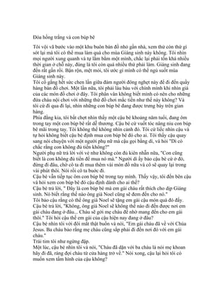 Đóa hồng trắng và con búp bê
Tôi vội vã bước vào một khu buôn bán đồ nhỏ gần nhà, xem thử còn thứ gì
sót lại mà tôi có thể mua làm quà cho mùa Giáng sinh này không. Tôi nhìn
mọi người xung quanh và tự lằm bằm một mình, chắc lại phải tốn khá nhiều
thời gian ở chỗ này, đúng là tôi còn quá nhiều thứ phải làm. Giáng sinh đang
đến rất gần rồi. Bận rộn, mệt mỏi, tôi ước gì mình có thể ngủ suốt mùa
Giáng sinh này.
Tôi cố gắng hết sức chen lấn giữa đám người đông nghẹt này để đi đến quầy
hàng bán đồ chơi. Một lần nữa, tôi phải làu bàu với chính mình khi nhìn giá
của các món đồ chơi ở đây. Tôi phân vân không biết mình có nên cho những
đứa cháu nội chơi với những thứ đồ chơi mắc tiền như thế này không? Và
tôi cứ đi qua đi lại, nhìn những con búp bê đang được trưng bày trên gian
hàng.
Phía đằng kia, tôi bất chợt nhìn thấy một cậu bé khoảng năm tuổi, đang ôm
trong tay một con búp bê rất dễ thương. Cậu bé cứ vuốt tóc nâng niu con búp
bê mãi trong tay. Tôi không thể không nhìn cảnh đó. Tôi cứ liếc nhìn cậu và
tự hỏi không biết cậu bé định mua con búp bê đó cho ai. Tôi thấy cậu quay
sang nói chuyện với một người phụ nữ mà cậu gọi bằng dì, và hỏi "Dì có
chắc rằng con không đủ tiền không?"
Người phụ nữ trả lời với vẻ như không còn đủ kiên nhẫn nữa, "Con cũng
biết là con không đủ tiển để mua nó mà." Người dì ấy bảo cậu bé cứ ở đó,
đừng đi đâu, chờ cô ta đi mua thêm vài món đồ nữa và cô sẽ quay lại trong
vài phút thôi. Nói rồi cô ta buớc đi.
Cậu bé vẫn tiếp tục ôm con búp bê trong tay mình. Thấy vậy, tôi đến bên cậu
và hỏi xem con búp bê đó cậu định dành cho ai thế?
Cậu bé trả lời, " Đây là con búp bé mà em gái cháu rất thích cho dịp Giáng
sinh. Nó biết rằng thế nào ông già Noel cũng sẽ đem đến cho nó."
Tôi bảo cậu rằng có thể ông già Noel sẽ tặng em gái cậu món quà đó đấy.
Cậu bé trả lời, "Không, ông già Noel sẽ không thể nào đi đến được nơi em
gái cháu đang ở đâu... Cháu sẽ gởi mẹ cháu để nhờ mang đến cho em gái
thôi." Tôi hỏi cậu thế em gái của cậu hiện nay đang ở đâu?
Cậu bé nhìn tôi với đôi mắt thật buồn và nói, "Em gái cháu đã về với Chúa
Jesus. Ba cháu bảo rằng mẹ cháu cũng sắp phải đi đến nơi đó với em gái
cháu."
Trái tim tôi như ngừng đập.
Một lúc, cậu bé nhìn tôi và nói, "Cháu đã dặn với ba cháu là nói mẹ khoan
hãy đi đã, ráng đợi cháu từ cửa hàng trở về." Nói xong, cậu lại hỏi tôi có
muốn xem tấm hình của cậu không?
 