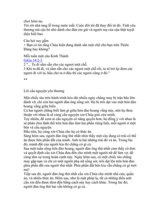 chơi hôm nọ.
Tôi rời nhà tang lễ trong nước mắt. Cuộc đời tôi đã thay đổi từ đó. Tình yêu
thương mà cậu bé nhỏ dành cho đứa em gái và người mẹ của cậu thật tuyệt
diệu biết bao.
Câu hỏi suy gẫm
+ Bạn có tin rằng Chúa hiện đang dành sẳn một chổ cho bạn trên Thiên
Đàng hay không?
Mỗi tuần một câu Kinh Thánh
GiGa 14:2-3
2 "... Ta đi sắm sẵn cho các ngươi một chỗ.
3 Khi ta đã đi, và sắm sẵn cho các ngươi một chỗ rồi, ta sẽ trở lại đem các
ngươi đi với ta, hầu cho ta ở đâu thì các ngươi cũng ở đó."
**
Lời cầu nguyện yêu thương
Một chiếc tàu trên hành trình kéo dài nhiều ngày chẳng may bị trận bão lớn
đánh vỡ, chỉ còn hai người đàn ông sống sót. Họ bị trôi dạt vào một hòn đảo
hoang vắng giữa biển.
Cả hai người chẳng biết làm gì giữa hòn đảo hoang vắng này, nên họ thỏa
thuận với nhau là sẽ cùng cầu nguyện xin Chúa giải cứu mình.
Tuy nhiên, để xem ai cầu nguyện có năng quyền hơn, họ đồng ý với nhau là
sẽ phân chia lãnh thổ trên hòn đảo làm hai phần riêng biệt, mỗi người ở một
bên và cầu nguyện.
Đầu tiên, họ cùng xin Chúa cho họ có thức ăn.
Sáng hôm sau, người đàn ông thứ nhất nhìn thấy một cây đang có trái có thể
ăn được bên phần đất của mình. Anh ta hái những trái đó và ăn. Trong lúc
đó, mảnh đất của người kia thì chẳng có gì cả.
Sau một tuần sống trên đảo hoang, người đàn ông thứ nhất cảm thấy cô đơn
và quyết định cầu xin Chúa đưa đến cho mình một người nữ để làm vợ, để
cùng tâm sự trong hoàn cảnh này. Ngày hôm sau, có một chiếc tàu chẳng
may gặp nạn và chỉ có một người phụ nữ sống sót, trôi dạt lên trên hòn đảo
phía phần đất của người thứ nhất. Phía phần đất bên kia vẫn chẳng có gì mới
mẻ!
Tiếp sau đó, người đàn ông thứ nhất cầu xin Chúa cho mình nhà cửa, quần
áo, và nhiều thức ăn. Hôm sau, như là một phép lạ, tất cả những điều anh
cầu xin đều được đem đến bằng cách này hay cách khác. Trong lúc đó,
người đàn ông thứ hai vẫn không có gì cả.
 