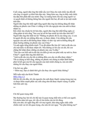 Cuối cùng, người đàn ông thứ nhất cầu xin Chúa cho một chiếc tàu đến để
cứu ông và người vợ khỏi hòn đảo này. Sáng hôm sau, ông ta thấy một chiếc
tàu đậu bên phần đất của mình. Ông vui mừng bước lên tàu cùng người vợ
và quyết định sẽ không thông báo cho người thứ hai, để anh ta lại một mình
trên đảo.
Người đàn ông thứ nhất nghĩ rằng người đàn ông kia không đáng để nhận
những ơn phước của Chúa vì chẳng có lời cầu nguyện nào của anh ta được
nhậm cả.
Khi chiếc tàu chuẩn bị rời hòn đảo, người đàn ông thứ nhất bỗng nghe có
tiếng phán từ trời rằng "Sao con lại nỡ bỏ bạn mình lại trên đảo như thế?"
Người đàn ông thứ nhất trả lời "Những ơn phước đó là của riêng con, vì con
là người đã cầu xin những điều này và được nhậm. Còn những lời cầu
nguyện của anh ta đã không được nhậm và như vậy anh ta không đáng để
được hưởng những ơn phước này của Chúa."
Và anh nghe tiếng khiển trách "Con đã nhầm lẫn lớn rồi! Anh ta đã cầu xin
chỉ một điều và đã được nhậm lời. Nếu không có lời cầu xin đó, thì con
chẳng thể nhận được những ơn phước này của Ta đâu."
"Xin cho con biết anh ta đã cầu xin điều gì mà con phải mắc nợ anh ta, thưa
Chúa?", người đàn ông thứ nhất hỏi.
"Anh ta đã cầu xin cho tất cả những điều con cầu xin đều được nhậm."
Tất cả chúng ta biết rằng, những ơn phước mà chúng ta nhận lãnh không
phải là kết quả của lời cầu nguyện của một mình chúng ta, mà còn nhờ
những lời cầu thay của người khác.
Câu hỏi suy gẫm
+ Hôm nay, bạn có dành thời giờ cầu thay cho người khác không?
Mỗi tuần một câu Kinh Thánh
IIIGi 3Ga 1:2
Hỡi kẻ rất yêu dấu, tôi cầu nguyện cho anh được thạnh vượng trong mọi sự,
và được khỏe mạnh phần xác anh cũng như đã được thạnh vượng về phần
linh hồn anh vậy.
**
Chi thể quan trọng nhất
Mẹ thường hay hỏi tôi chi thể nào là quan trọng nhất trên cơ thể con người.
Và nhiều năm trôi qua, tôi vẫn cố tìm kiếm câu trả lời đúng.
Khi còn nhỏ, tôi nghĩ rằng đối với mọi người, khả năng nghe chắc chắn
chiếm một vai trò rất quan trọng, cho nên tôi nói ngay "Tai phải không mẹ?"
 