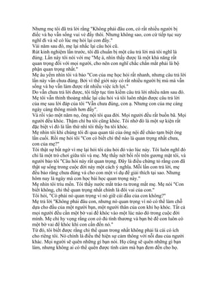 Nhưng mẹ tôi đã trả lời rằng "Không phải đâu con, có rất nhiều người bị
điếc và họ vẫn sống vui vẻ đấy thôi. Nhưng không sao, con cứ tiếp tục suy
nghĩ đi và sẽ có lúc mẹ hỏi lại con đấy."
Vài năm sau đó, mẹ lại nhắc lại câu hỏi cũ.
Rút kinh nghiệm lần trước, tôi đã chuẩn bị một câu trả lời mà tôi nghĩ là
đúng. Lần này tôi nói với mẹ "Mẹ à, nhìn thấy được là một khả năng rất
quan trọng đối với mọi người, cho nên con nghĩ chắc chắn mắt phải là bộ
phận quan trọng nhất."
Mẹ âu yếm nhìn tôi và bảo "Con của mẹ học hỏi rất nhanh, nhưng câu trả lời
lần này vẫn chưa đúng. Bởi vì thế giới này có rất nhiều người bị mù mà vẫn
sống và họ vẫn làm được rất nhiều việc ích lợi."
Do vẫn chưa trả lời được, tôi tiếp tục tìm kiếm câu trả lời nhiều năm sau đó.
Mẹ tôi vẫn thỉnh thoảng nhắc lại câu hỏi và tôi luôn nhận được câu trả lời
của mẹ sau lời đáp của tôi "Vẫn chưa đúng, con ạ. Nhưng con của mẹ càng
ngày càng thông minh hơn đấy".
Và rồi vào một năm nọ, ông nội tôi qua đời. Mọi người đều rất buồn bã. Mọi
người đều khóc. Thậm chí ba tôi cũng khóc. Tôi nhớ đó là một sự kiện rất
đặc biệt vì đó là lần thứ nhì tôi thấy ba tôi khóc.
Mẹ nhìn tôi khi chúng tôi đi qua quan tài của ông nội để chào tạm biệt ông
lần cuối. Rồi mẹ hỏi tôi "Con có biết chi thể nào là quan trọng nhất chưa,
con của mẹ?"
Tôi thật sự bất ngờ vì mẹ lại hỏi tôi câu hỏi đó vào lúc này. Tôi luôn nghĩ đó
chỉ là một trò chơi giữa tôi và mẹ. Mẹ thấy nét bối rối trên gương mặt tôi, và
người bảo tôi "Câu hỏi này rất quan trọng. Đây là điều chứng tỏ rằng con đã
thật sự sống trong cuộc đời này một cách ý nghĩa. Mỗi lần con trả lời, mẹ
đều bảo rằng chưa đúng và cho con một ví dụ để giải thích tại sao. Nhưng
hôm nay là ngày mà con học bài học quan trọng này."
Mẹ nhìn tôi trìu mến. Tôi thấy nước mắt trào ra trong mắt mẹ. Mẹ nói "Con
biết không, chi thể quan trọng nhất chính là đôi vai của con."
Tôi hỏi, "Có phải nó quan trọng vì nó giữ cái đầu của con không?"
Mẹ trả lời "Không phải đâu con, nhưng nó quan trọng vì nó có thể làm chỗ
dựa cho đầu của một người bạn, một người thân của con khi họ khóc. Tất cả
mọi người đều cần một bờ vai để khóc vào một lúc nào đó trong cuộc đời
mình. Mẹ chỉ hy vọng rằng con có đủ tình thương và bạn bè để con luôn có
một bờ vai để khóc khi con cần đến nó."
Từ đó, tôi biết được rằng chi thể quan trong nhất không phải là cái có ích
cho riêng tôi. Nó chính là điều thể hiện sự cảm thông với nỗi đau của người
khác. Mọi người sẽ quên những gì bạn nói. Họ cũng sẽ quên những gì bạn
làm, nhưng không ai có thể quên được tình cảm mà bạn đem đến cho họ.
 