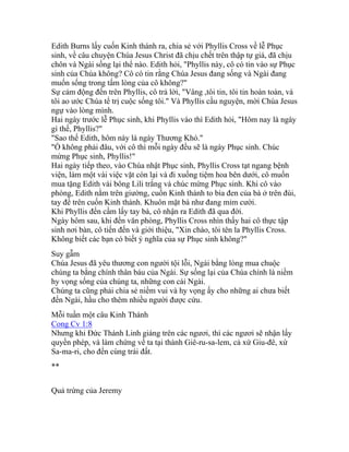 Edith Burns lấy cuốn Kinh thánh ra, chia sẻ với Phyllis Cross về lễ Phục
sinh, về câu chuyện Chúa Jesus Christ đã chịu chết trên thập tự giá, đã chịu
chôn và Ngài sống lại thể nào. Edith hỏi, "Phyllis này, cô có tin vào sự Phục
sinh của Chúa không? Cô có tin rằng Chúa Jesus đang sống và Ngài đang
muốn sống trong tấm lòng của cô không?"
Sự cảm động đến trên Phyllis, cô trả lời, "Vâng ,tôi tin, tôi tin hoàn toàn, và
tôi ao ước Chúa tể trị cuộc sống tôi." Và Phyllis cầu nguyện, mời Chúa Jesus
ngự vào lòng mình.
Hai ngày trước lễ Phục sinh, khi Phyllis vào thì Edith hỏi, "Hôm nay là ngày
gì thế, Phyllis?"
"Sao thế Edith, hôm này là ngày Thương Khó."
"Ồ không phải đâu, với cô thì mỗi ngày đều sẽ là ngày Phục sinh. Chúc
mừng Phục sinh, Phyllis!"
Hai ngày tiếp theo, vào Chúa nhật Phục sinh, Phyllis Cross tạt ngang bệnh
viện, làm một vài việc vặt còn lại và đi xuống tiệm hoa bên dưới, cô muốn
mua tặng Edith vài bông Lili trắng và chúc mừng Phục sinh. Khi cô vào
phòng, Edith nằm trên giường, cuốn Kinh thánh to bìa đen của bà ở trên đùi,
tay để trên cuốn Kinh thánh. Khuôn mặt bà như đang mỉm cười.
Khi Phyllis đến cầm lấy tay bà, cô nhận ra Edith đã qua đời.
Ngày hôm sau, khi đến văn phòng, Phyllis Cross nhìn thấy hai cô thực tập
sinh nơi bàn, cô tiến đến và giới thiệu, "Xin chào, tôi tên la Phyllis Cross.
Không biết các bạn có biết ý nghĩa của sự Phục sinh không?"
Suy gẫm
Chúa Jesus đã yêu thương con người tội lỗi, Ngài bằng lòng mua chuộc
chúng ta bằng chính thân báu của Ngài. Sự sống lại của Chúa chính là niềm
hy vọng sống của chúng ta, những con cái Ngài.
Chúng ta cũng phải chia sẻ niềm vui và hy vọng ấy cho những ai chưa biết
đến Ngài, hầu cho thêm nhiều người được cứu.
Mỗi tuần một câu Kinh Thánh
Cong Cv 1:8
Nhưng khi Đức Thánh Linh giáng trên các ngươi, thì các ngươi sẽ nhận lấy
quyền phép, và làm chứng về ta tại thành Giê-ru-sa-lem, cả xứ Giu-đê, xứ
Sa-ma-ri, cho đến cùng trái đất.
**
Quả trứng của Jeremy
 