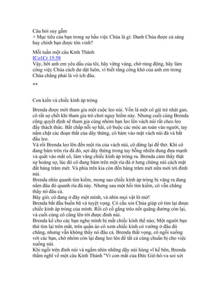 Câu hỏi suy gẫm
+ Mục tiêu của bạn trong sự hầu việc Chúa là gì: Danh Chúa được cả sáng
hay chính bạn được tôn vinh?
Mỗi tuần một câu Kinh Thánh
ICo1Cr 15:58
Vậy, hỡi anh em yêu dấu của tôi, hãy vững vàng, chớ rúng động, hãy làm
công việc Chúa cách dư dật luôn, vì biết rằng công khó của anh em trong
Chúa chẳng phải là vô ích đâu.
**
Con kiến và chiếc kính áp tròng
Brenda được mời tham gia một cuộc leo núi. Vốn là một cô gái trẻ nhát gan,
cô rất sợ chết khi tham gia trò chơi nguy hiểm này. Nhưng cuối cùng Brenda
cũng quyết định sẽ tham gia cùng nhóm bạn leo lên vách núi rất cheo leo
đầy thách thức. Bất chấp nỗi sợ hãi, cô buộc các móc an toàn vào người, tay
nắm chặt các đoạn thắt của dây thừng, cô bám vào mặt vách núi đá và bắt
đầu leo.
Và rồi Brenda leo lên đến một rìa của vách núi, cô dừng lại để thở. Khi cô
đang bám trên rìa đá đó, sợi dây thừng trong tay bỗng nhiên đung đưa mạnh
và quất vào mắt cô, làm văng chiếc kính áp tròng ra. Brenda cảm thấy thật
sự hoảng sợ, lúc đó cô đang bám trên một rìa đá ở lưng chừng núi cách mặt
đất hàng trăm mét. Và phía trên kia còn đến hàng trăm mét nữa mới tới đỉnh
núi.
Brenda nhìn quanh tìm kiếm, mong sao chiếc kính áp tròng bị văng ra đang
nằm đâu đó quanh rìa đá này. Nhưng sau một hồi tìm kiếm, cô vẫn chẳng
thấy nó đâu cả.
Bây giờ, cô đang ở đây một mình, và nhìn mọi vật lờ mờ!
Brenda bắt đầu buồn bã và tuyệt vọng. Cô cầu xin Chúa giúp cô tìm lại được
chiếc kính áp tròng của mình. Rồi cô cố gắng trèo nốt quãng đường còn lại,
và cuối cùng cô cũng lên tới được đỉnh núi.
Brenda kể cho các bạn nghe mình bị mất chiếc kính thể nào; Một người bạn
thử tìm lại trên mắt, trên quần áo cô xem chiếc kính có vướng ở đâu đó
chăng, nhưng vẫn không thấy nó đâu cả. Brenda thất vọng, cô ngồi xuống
với các bạn, chờ nhóm còn lại đang leo lên để tất cả cùng chuẩn bị cho việc
xuống núi.
Khi ngồi trên đỉnh núi và ngắm nhìn những dãy núi hùng vĩ kế bên, Brenda
thầm nghĩ về một câu Kinh Thánh "Vì con mắt của Đức Giê-hô-va soi xét
 