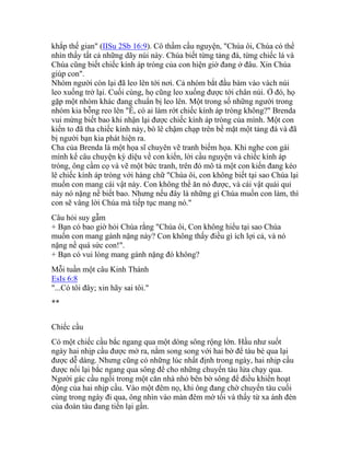 khắp thế gian" (IISu 2Sb 16:9). Cô thầm cầu nguyện, "Chúa ôi, Chúa có thể
nhìn thấy tất cả những dãy núi này. Chúa biết từng tảng đá, từng chiếc lá và
Chúa cũng biết chiếc kính áp tròng của con hiện giờ đang ở đâu. Xin Chúa
giúp con".
Nhóm người còn lại đã leo lên tới nơi. Cả nhóm bắt đầu bám vào vách núi
leo xuống trở lại. Cuối cùng, họ cũng leo xuống được tới chân núi. Ở đó, họ
gặp một nhóm khác đang chuẩn bị leo lên. Một trong số những người trong
nhóm kia bỗng reo lên "Ê, có ai làm rớt chiếc kính áp tròng không?" Brenda
vui mừng biết bao khi nhận lại được chiếc kính áp tròng của mình. Một con
kiến to đã tha chiếc kính này, bò lê chậm chạp trên bề mặt một tảng đá và đã
bị người bạn kia phát hiện ra.
Cha của Brenda là một họa sĩ chuyên vẽ tranh biếm họa. Khi nghe con gái
mình kể câu chuyện kỳ diệu về con kiến, lời cầu nguyện và chiếc kính áp
tròng, ông cầm cọ và vẽ một bức tranh, trên đó mô tả một con kiến đang kéo
lê chiếc kính áp tròng với hàng chữ "Chúa ôi, con không biết tại sao Chúa lại
muốn con mang cái vật này. Con không thể ăn nó được, và cái vật quái quỉ
này nó nặng nề biết bao. Nhưng nếu đây là những gì Chúa muốn con làm, thì
con sẽ vâng lời Chúa mà tiếp tục mang nó."
Câu hỏi suy gẫm
+ Bạn có bao giờ hỏi Chúa rằng "Chúa ôi, Con không hiểu tại sao Chúa
muốn con mang gánh nặng này? Con không thấy điều gì ích lợi cả, và nó
nặng nề quá sức con!".
+ Bạn có vui lòng mang gánh nặng đó không?
Mỗi tuần một câu Kinh Thánh
EsIs 6:8
"...Có tôi đây; xin hãy sai tôi."
**
Chiếc cầu
Có một chiếc cầu bắc ngang qua một dòng sông rộng lớn. Hầu như suốt
ngày hai nhịp cầu được mở ra, nằm song song với hai bờ để tàu bè qua lại
được dễ dàng. Nhưng cũng có những lúc nhất định trong ngày, hai nhịp cầu
được nối lại bắc ngang qua sông để cho những chuyến tàu lửa chạy qua.
Người gác cầu ngồi trong một căn nhà nhỏ bên bờ sông để điều khiển hoạt
động của hai nhịp cầu. Vào một đêm nọ, khi ông đang chờ chuyến tàu cuối
cùng trong ngày đi qua, ông nhìn vào màn đêm mờ tối và thấy từ xa ánh đèn
của đoàn tàu đang tiến lại gần.
 