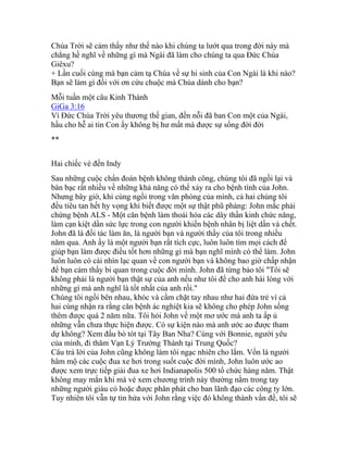 Chúa Trời sẽ cảm thấy như thế nào khi chúng ta lướt qua trong đời này mà
chẳng hề nghĩ về những gì mà Ngài đã làm cho chúng ta qua Đức Chúa
Giêxu?
+ Lần cuối cùng mà bạn cảm tạ Chúa về sự hi sinh của Con Ngài là khi nào?
Bạn sẽ làm gì đối với ơn cứu chuộc mà Chúa dành cho bạn?
Mỗi tuần một câu Kinh Thánh
GiGa 3:16
Vì Đức Chúa Trời yêu thương thế gian, đến nỗi đã ban Con một của Ngài,
hầu cho hễ ai tin Con ấy không bị hư mất mà được sự sống đời đời
**
Hai chiếc vé đến Indy
Sau những cuộc chẩn đoán bệnh không thành công, chúng tôi đã ngồi lại và
bàn bạc rất nhiều về những khả năng có thể xảy ra cho bệnh tình của John.
Nhưng bây giờ, khi cùng ngồi trong văn phòng của mình, cả hai chúng tôi
đều tiêu tan hết hy vọng khi biết được một sự thật phũ phàng: John mắc phải
chứng bệnh ALS - Một căn bệnh làm thoái hóa các dây thần kinh chức năng,
làm cạn kiệt dần sức lực trong con người khiến bệnh nhân bị liệt dần và chết.
John đã là đối tác làm ăn, là người bạn và người thầy của tôi trong nhiều
năm qua. Anh ấy là một người bạn rất tích cực, luôn luôn tìm mọi cách để
giúp bạn làm được điều tốt hơn những gì mà bạn nghĩ mình có thể làm. John
luôn luôn có cái nhìn lạc quan về con người bạn và không bao giờ chấp nhận
để bạn cảm thấy bi quan trong cuộc đời mình. John đã từng bảo tôi "Tôi sẽ
không phải là người bạn thật sự của anh nếu như tôi để cho anh hài lòng với
những gì mà anh nghĩ là tốt nhất của anh rồi."
Chúng tôi ngồi bên nhau, khóc và cầm chặt tay nhau như hai đứa trẻ vì cả
hai cùng nhận ra rằng căn bệnh ác nghiệt kia sẽ không cho phép John sống
thêm được quá 2 năm nữa. Tôi hỏi John về một mơ ước mà anh ta ấp ủ
những vẫn chưa thực hiện được. Có sự kiện nào mà anh ước ao được tham
dự không? Xem đấu bò tót tại Tây Ban Nha? Cùng với Bonnie, người yêu
của mình, đi thăm Vạn Lý Trường Thành tại Trung Quốc?
Câu trả lời của John cũng không làm tôi ngạc nhiên cho lắm. Vốn là người
hâm mộ các cuộc đua xe hơi trong suốt cuộc đời mình, John luôn ước ao
được xem trực tiếp giải đua xe hơi Indianapolis 500 tổ chức hàng năm. Thật
không may mắn khi mà vé xem chương trình này thường nằm trong tay
những người giàu có hoặc được phân phát cho ban lãnh đạo các công ty lớn.
Tuy nhiên tôi vẫn tự tin hứa với John rằng việc đó không thành vấn đề, tôi sẽ
 