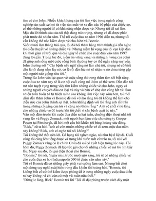 tìm vé cho John. Nhiều khách hàng của tôi làm việc trong ngành công
nghiệp sản xuất xe hơi từ việc sản xuất vỏ xe đến các bộ phận của chiếc xe,
có thể những người đó có khả năng nhận được vé. Nhưng tôi đã sai lầm.
Mặc dù lời thỉnh cầu của tôi thật đáng trân trọng, nhưng vé đã được phân
phát trước đó nhiều năm. Thế rồi cuộc đua xe năm 1996 diễn ra, nhưng tôi
vẫn không thể nào kiếm được vé cho John và Bonnie.
Suốt mười lăm tháng trôi qua, tôi đã hỏi thăm hàng trăm thính giả đến nghe
tôi diễn thuyết về những chiếc vé. Nhưng niềm hi vọng của tôi cạn kiệt dần
khi thời gian cứ trôi qua và cái ngày tổ chức cho cuộc đua vào năm 1997
đang tới gần. Trong lúc đó, niềm tin vững vàng và những hi vọng của John
đã giúp anh sống một cuộc sống bình thường tuy cơ thể ngày càng suy yếu.
John thường nói " Căn bệnh này nghĩ rằng nó làm chủ tôi, nhưng nó có biết
đâu là tôi đang nắm lấy nó, có lẽ rồi đến lúc nó sẽ nhận ra nó chưa từng gặp
một người nào giống như tôi."
Trong lúc John vẫn lạc quan về cuộc sống thì trong thâm tâm tôi biết rằng,
cuộc đua xe năm nay sẽ là cơ hội cuối cùng mà John có thể xem. Dần dần tôi
trở nên tuyệt vọng trong việc tìm kiếm những chiếc vé cho John, ngay cả
những người chuyên đầu cơ loại vé này và bán vé chợ đen cũng hết vé. Sau
nhiều tuần buồn bã tự trách mình sao không làm việc này sớm hơn, tôi mới
dám đến thăm John và Bonnie để nói với họ rằng tôi đã không thể làm cho
điều ước của John thành sự thật. John khẳng định với tôi rằng anh rất trân
trọng những cố gắng của tôi và cũng nói thêm rằng " Anh sẽ chết vì lo lắng
cho những chiếc vé đó trước khi tôi chết vì căn bệnh quái ác này."
Vào một đêm trước khi cuộc đua diễn ra hai tuần, chuông điện thoại nhà tôi
vang lên và Peggy Zomack, một người bạn làm việc cho công ty Cooper
Power tại Pittsburgh, đã hỏi một câu hỏi khiến tôi bàng hoàng xúc động.
"Rick," cô ta hỏi, "anh có còn muốn những chiếc vé đi xem cuộc đua năm
nay không? Rick, anh có nghe tôi nói không?"
Tôi không thể thốt nên lời. Cổ họng tôi nghẹn ngào, nó như bị tê liệt đi. Cuối
cùng tôi cũng lên tiếng được và trong khi nước mắt cứ trào ra, tôi nói với
Peggy Zomack rằng có lẽ chính Chúa đã sai cô xuất hiện trong lúc này. Tối
hôm đó, Peggy Zomack đã lập tức gửi cho tôi những chiếc vé mà tôi tìm bấy
lâu. Ngay sau đó, tôi gọi điện thoại cho Bonnie.
"Bonnie," tôi nói, "ngày mai, trước mười giờ sáng, tôi sẽ có những chiếc vé
cho cuộc đua xe hơi Indianapolis 500 tổ chức vào năm này."
Tôi và Bonnie đã có những giây phút vui sướng làm sao. Nhưng bất chợt
một dòng suy nghĩ xuất hiện trong đầu khiến tôi hoảng hốt, "Bonnie, tôi
không biết cô có thể kiếm được phòng để ở trong những ngày cuộc đua diễn
ra hay không, vì chỉ còn có một vài tuần nữa thôi."
"Đừng lo lắng, Rick" Bonnie trả lời "Tôi đã đặt phòng trước cách đây một
 