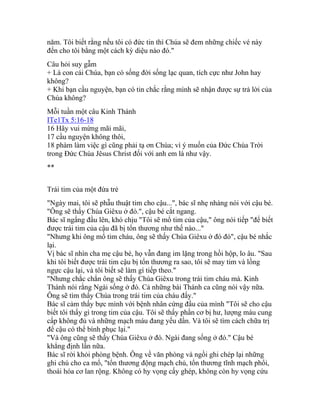 năm. Tôi biết rằng nếu tôi có đức tin thì Chúa sẽ đem những chiếc vé này
đến cho tôi bằng một cách kỳ diệu nào đó."
Câu hỏi suy gẫm
+ Là con cái Chúa, bạn có sống đời sống lạc quan, tích cực như John hay
không?
+ Khi bạn cầu nguyện, bạn có tin chắc rằng mình sẽ nhận được sự trả lời của
Chúa không?
Mỗi tuần một câu Kinh Thánh
ITe1Tx 5:16-18
16 Hãy vui mừng mãi mãi,
17 cầu nguyện không thôi,
18 phàm làm việc gì cũng phải tạ ơn Chúa; vì ý muốn của Đức Chúa Trời
trong Đức Chúa Jêsus Christ đối với anh em là như vậy.
**
Trái tim của một đứa trẻ
"Ngày mai, tôi sẽ phẫu thuật tim cho cậu...", bác sĩ nhẹ nhàng nói với cậu bé.
"Ông sẽ thấy Chúa Giêxu ở đó.", cậu bé cắt ngang.
Bác sĩ ngẩng đầu lên, khó chịu "Tôi sẽ mổ tim của cậu," ông nói tiếp "để biết
được trái tim của cậu đã bị tổn thương như thế nào..."
"Nhưng khi ông mổ tim cháu, ông sẽ thấy Chúa Giêxu ở đó đó", cậu bé nhắc
lại.
Vị bác sĩ nhìn cha mẹ cậu bé, họ vẫn đang im lặng trong hồi hộp, lo âu. "Sau
khi tôi biết được trái tim cậu bị tổn thương ra sao, tôi sẽ may tim và lồng
ngực cậu lại, và tôi biết sẽ làm gì tiếp theo."
"Nhưng chắc chắn ông sẽ thấy Chúa Giêxu trong trái tim cháu mà. Kinh
Thánh nói rằng Ngài sống ở đó. Cả những bài Thánh ca cũng nói vậy nữa.
Ông sẽ tìm thấy Chúa trong trái tim của cháu đấy."
Bác sĩ cảm thấy bực mình với bệnh nhân cứng đầu của mình "Tôi sẽ cho cậu
biết tôi thấy gì trong tim của cậu. Tôi sẽ thấy phần cơ bị hư, lượng máu cung
cấp không đủ và những mạch máu đang yếu dần. Và tôi sẽ tìm cách chữa trị
để cậu có thể bình phục lại."
"Và ông cũng sẽ thấy Chúa Giêxu ở đó. Ngài đang sống ở đó." Cậu bé
khẳng định lần nữa.
Bác sĩ rời khỏi phòng bệnh. Ông về văn phòng và ngồi ghi chép lại những
ghi chú cho ca mổ, "tổn thương động mạch chủ, tổn thương tĩnh mạch phổi,
thoái hóa cơ lan rộng. Không có hy vọng cấy ghép, không còn hy vọng cứu
 