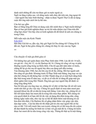 danh sách những đồ cứu trợ được gửi ra nước ngoài cả.
Ngồi im lặng ở phía sau, với dòng nước mắt chảy dài trên má, ông ngoại tôi
- một người thợ mộc bình thường - nhận ra được Người Thợ Cả đã sử dụng
cuộc đời ông một cách lớn lạ thể nào.
Câu hỏi suy gẫm
Bạn có bằng lòng để Chúa sử dụng cuộc đời mình theo ý Ngài muốn không?
Bạn có bao giờ kinh nghiệm được sự trả lời mầu nhiệm của Chúa trên đời
sống bạn chưa? Xin hãy chia sẻ kinh nghiệm đó để khích lệ anh em chúng ta
trong Chúa.
Mỗi tuần một câu Kinh Thánh
EsIs 64:8
Hỡi Đức Giê-hô-va, dầu vậy, bây giờ Ngài là Cha chúng tôi! Chúng tôi là
đất sét, Ngài là thợ gốm chúng tôi; chúng tôi thảy là việc của tay Ngài.
**
Câu chuyện về một gia đình giàu có
Tôi không bao giờ quên được mùa Phục Sinh năm 1946. Lúc đó tôi 14 tuổi,
em gái tôi - Ocy thì 12, và chị Darlene thì 16. Chúng tôi sống với mẹ và phải
thường xuyên sống trong sự thiếu thốn. Cha tôi qua đời năm năm về trước,
chẳng để lại gì cho mẹ tôi ngoài bảy đứa con đang tuổi đến trường.
Vào khoảng năm 1946, hai chị lớn của tôi đi lấy chồng. Rồi hai người anh
lớn cũng rời gia đình. Khoảng trước lễ Phục Sinh một tháng, ông mục sư của
nhà thờ chúng tôi đã thông báo với Hội Thánh rằng sẽ có một buổi dâng hiến
đặc biệt trong mùa lễ năm nay, và tất cả số tiền đó sẽ dùng để giúp một gia
đình nghèo khó trong Hội Thánh. Ông kêu gọi mọi người hãy để dành và
rộng lòng dâng hiến.
Sau lời kêu gọi của ông mục sư, chúng tôi về nhà và bàn bạc rất sôi nổi xem
mình nên làm gì cho việc này. Chúng tôi quyết định sẽ mua năm mươi pao
(pound) khoai tây để cả nhà ăn trong một tháng. Làm như vậy, chúng tôi có
thể tiết kiệm được hai mươi đô-la trong tiền mua thực phẩm. Rồi chúng tôi
còn quyết định là sẽ hạn chế tối đa việc sử dụng đèn điện trong nhà, cũng
không nghe radio nữa, như vậy lại có thể để dành thêm một khoảng từ cái
hóa đơn tiền điện. Chị Darlene thì cố gắng nhận thêm việc giúp việc nhà,
dọn dẹp vườn... Còn hai đứa tôi thì nhận giữ trẻ cho mọi người bất cứ lúc
nào có thể. Với mỗi mười lăm xen (cent), chúng tôi có thể mua đủ chỉ cotton
để đan thành ba miếng lót bình trà và bán với giá một đô-la. Chúng tôi kiếm
được hai mươi đô-la nữa trong công việc này. Tháng đó thật sự là một tháng
 