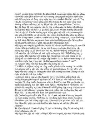 Jeremy sinh ra trong một thân thể không lành mạnh như những đứa trẻ khác,
cậu bé bị chậm phát triển về trí óc và mang trong người một căn bệnh bẩm
sinh hiểm nghèo, nó đang từng ngày làm cho cậu chết dần chết mòn đi. Tuy
vậy, ba mẹ Jeremy vẫn cố gắng đem đến cho cậu bé một cuộc sống bình
thường nhất có thể được, và họ đã gửi cậu vào trường tiểu học Theresa.
Tuy đã được 12 tuổi, Jeremy vẫn chỉ học lớp hai, cậu bé dường như không
thể tiếp thu được bài học. Cô giáo của cậu, Doris Miller, thường phải phát
cáu với cậu bé. Cậu bé thường ngồi không yên một chỗ, cứ vặn vẹo người
trên ghế, mũi thì thò lò, và hay làu bàu những âm thanh khó chịu mà không
ai hiểu. Cũng có đôi lần khác, cậu bé nói rõ ràng rành mạch, và đó là những
lúc ánh sáng đã chiếu xuyên qua được cái đầu tối tăm của cậu. Nhưng hầu
hết là Jeremy làm cho cô giáo của cậu bực mình nhiều hơn.
Một ngày nọ, cô giáo gọi cho ba mẹ cậu bé và mời họ đến trường để trao đổi
ý kiến. Khi ông bà Forester, ba mẹ của Jeremy, ngồi yên lặng trong căn
phòng học vắng vẻ, cô Doris mới bảo họ, "Jeremy thật sự không thuộc về
chỗ này đâu, cậu bé thuộc về một ngôi trường đặc biệt. Thật không hợp lý
cho cậu bé khi phải học với những bạn bè nhỏ tuổi hơn, mà chúng nó lại
không hề có vấn đề nào về chuyện tiếp thu bài vở cả. Tại sao mà chúng ta lại
phải bắt cậu bé học chung với 19 đứa bạn nhỏ hơn cậu đến 5 tuổi!"
Bà Forester khóc rấm rức trong khi ông chồng trả lời.
"Cô Miller à, thật ra chúng tôi cũng muốn gửi cháu đến trường cho trẻ đặc
biệt, nhưng khổ là gần khu này không có trường loại đó. Jeremy sẽ bị sốc
nặng nếu như chúng tôi không cho cháu đến trường này nữa. Chúng tôi biết
cháu nó rất thích đi học ở đây."
Doris ngồi thừ ra sau khi nhà Forester ra về, cô cứ nhìn chằm chằm vào
những bông tuyết đang rơi ngoài cửa sổ. Cái lạnh giá như thấm vào trong
lòng cô. Cô cũng muốn thông cảm với gia đình Forester. Dù sao đi nữa, con
trai họ đang mang một căn bệnh hiểm nghèo. Nhưng thật là bất hợp lý khi
giữ cậu bé trong lớp học này. Cô còn lũ trẻ để giảng dạy, trong khi Jeremy ở
đó như là một vật cản. Hơn nữa, cậu bé sẽ chẳng bao giờ học đọc hay viết
được đâu. Tại sao phải tốn thêm thời gian mãi như vậy?
Khi Doris đang cân nhắc vấn đề ấy, thì có một sự cáo trách trong lòng cô.
Cô buột miệng nói lớn, "Ôi Chúa ơi, con đang ở đây than phiền, trong khi
vấn đề của con thật chẳng là gì cả so với nan đề của gia đình khốn khổ đó!
Xin Chúa hãy giúp con có thêm lòng yêu thương và sự kiên nhẫn với
Jeremy!"
Từ hôm đó trở đi, Doris cố gắng để làm lơ đi những tiếng ồn và những ánh
nhìn vô hồn của cậu bé.
Một ngày kia, cậu bé khập khiễng đi đến bàn cô giáo, cậu kéo lê cái chân tật
 