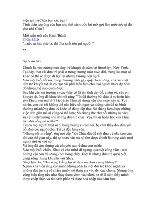 hiện tại mà Chúa ban cho bạn?
Tinh thần đáp ứng của bạn như thế nào trước lời mời gọi làm một việc gì đó
cho nhà Chúa?
Mỗi tuần một câu Kinh Thánh
GiGa 12:26
"...nếu ai hầu việc ta, thì Cha ta ắt tôn quí người "
**
Sự hoàn hảo
Chush là một trường nuôi dạy trẻ khuyết tật nằm tại Brooklyn, New York.
Tại đây, một vài đứa trẻ phải ở trong trường suốt cuộc đời, trong lúc một số
khác có thể sẽ được đi học tại những trường bên ngoài.
Vào một buổi tối nọ, trong chương trình gây quỹ cho trường, cha của một
đứa trẻ khuyết tật đã có một bài phát biểu làm cho mọi người tham dự hôm
đó không thể nào quên được.
Sau khi cám ơn trường và các thầy cô đã tận tình dạy dỗ, chăm sóc các em
khuyết tật, ông đã khóc khi nói rằng "Tôi đã thường hỏi đâu là sự hoàn hảo
cho Shay, con trai tôi? Mọi điều Chúa đã dựng nên đều hoàn hảo cả. Tuy
nhiên, con trai tôi không thể nào hiểu nỗi ngay cả những vấn đề rất bình
thường mà những đứa trẻ khác dễ dàng tiếp thu; Nó chẳng làm được những
việc đơn giản mà ai cũng có thể làm; Nó chẳng thể nhớ nỗi những sự việc,
sự vật bình thường như những đứa trẻ khác. Vậy thì sự hoàn hảo của Chúa
trên đời sống nó ở đâu?"
Tất cả mọi người thật sự bị bàng hoàng vì câu hỏi, họ cảm thấy đau đớn với
nỗi đau của người cha. Tất cả đều lặng yên.
"Nhưng tôi tin rằng", ông nói tiếp "khi Chúa đặt để một đứa trẻ như con của
tôi vào thế gian này, thì sự hoàn hảo mà nó tìm được chính là trong cách mọi
người đối xử với nó."
Và ông đã làm chứng câu chuyện sau về đứa con mình:
Vào một buổi chiều, Shay và cha mình đi ngang qua một công viên - nơi
những cậu con trai đang chơi bóng chày. Đây là những đứa trẻ quen biết,
cùng sống chung khu phố với Shay.
Shay hỏi cha, "Ba có nghĩ rằng họ sẽ cho con chơi chung không?"
Người cha hiểu rằng con mình không phải là một đứa trẻ khỏe mạnh và
những đứa trẻ kia sẽ chẳng muốn nó tham gia vào đội của chúng. Nhưng ông
cũng hiểu rằng nếu như Shay được chọn vào chơi, nó sẽ là cảm thấy mình
được chấp nhận và rất hạnh phúc vì được hoà nhập vào đám bạn.
 