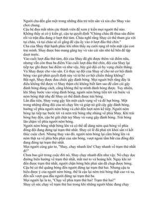 Người cha đến gần một trong những đứa trẻ trên sân và xin cho Shay vào
chơi chung.
Cậu bé đưa mắt nhìn các thành viên để xem ý kiến mọi người thế nào.
Không thấy ai có ý kiến gì, cậu tự quyết định "Chúng cháu đã thua sáu điểm
rồi và trận đấu đang ở lượt thứ tám. Cháu nghĩ rằng Shay có thể tham gia với
tụi cháu, và tụi cháu sẽ cố gắng để cậu ấy vào ở lượt đấu thứ chín."
Cha của Shay thật hạnh phúc khi nhìn thấy nụ cười rạng rỡ trên mặt cậu con
trai mình. Shay được bảo mang găng tay và vào cái sân nhỏ kế bên để tập
dượt trước.
Vào cuối lượt đấu thứ tám, đội của Shay đã ghi được thêm vài điểm nữa,
nhưng vẫn còn thua ba điểm.Vào cuối lượt đấu thứ chín, đội của Shay lại
tiếp tục ghi được hai điểm và như vậy, bây giờ đội có hy vọng chiến thắng.
Và Shay được cho vào sân. Có thực sự đội của Shay sẽ cho nó cơ hội đánh
bóng vào giờ phút quyết định này và từ bỏ cơ hội chiến thắng không?
Bất ngờ, Shay được đưa chiếc gậy đánh bóng. Mọi nguời biết rằng đây là
điều không thể được vì Shay thậm chí không biết làm sao để cầm cái gậy
đánh bóng đúng cách, cũng không thể tự mình đánh bóng được. Tuy nhiên,
khi Shay bước vào vòng đánh bóng, người ném bóng tiến tới vài bước và
ném bóng thật nhẹ để Shay có thể đánh được trái bóng.
Lần đầu tiên, Shay vung gậy lên một cách vụng về và để hụt bóng. Một
trong những đồng đội của nó chạy lên và giúp nó giữ cây gậy đánh bóng,
hướng về phía người ném bóng và chờ đến lượt ném kế tiếp. Người ném
bóng lại tiếp tục bước tới và ném trái bóng nhẹ nhàng về phía Shay. Khi trái
bóng bay đến, cậu bé giữ chặt tay Shay và vung gậy đánh bóng. Trái bóng
lăn chậm về phía người ném bóng.
Người ném bóng nhặt bóng lên và có thể dễ dàng ném quả bóng về phía
đồng đội đang đứng tại trạm thứ nhất. Shay có lẽ đã phải rời khỏi sân vì kết
thúc cuộc chơi. Nhưng thay vào đó, người ném bóng lại cầm bóng lên và
ném thật xa về phía bên phải của sân bóng, vượt ngoài tầm bắt của đồng đội
đang đứng tại trạm thứ nhất.
Mọi người cùng gào to, "Shay, chạy nhanh lên! Chạy nhanh về trạm thứ nhất
đi!"
Chưa bao giờ trong cuộc đời nó, Shay chạy nhanh đến như vậy. Nó chạy dọc
đường biên hướng về trạm thứ nhất, mắt mở to và hoảng hốt. Ngay khi nó
đến được trạm thứ nhất, người chặn bóng bên phải sân đã chụp được bóng.
Cậu bé có thể quăng bóng đến người đứng tại trạm thứ hai. Nhưng cậu ta
hiểu được ý của người ném bóng, thế là cậu lại ném trái bóng thật cao và xa,
đến nỗi vượt qua đầu người đứng tại trạm thứ ba.
Mọi người lại la to, "Chạy về phía trạm thứ hai! Trạm thứ hai!"
Shay cố sức chạy về trạm thứ hai trong khi những người khác đang chạy
 