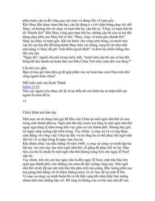 phía trước cậu ta đã vòng qua các trạm và đang tiến về trạm gốc.
Khi Shay đến được trạm thứ hai, cậu bé đứng ở vị trí chặn bóng chạy tới chỗ
Shay, và hướng cho nó chạy về trạm thứ ba, cậu hét to, "Chạy về trạm thứ ba
đi! Nhanh lên!" Khi Shay vòng qua trạm thứ ba, những cậu bé của cả hai đội
đang chạy phía sau Shay hét to lên, "Shay, chạy về trạm gốc nhanh lên!"
Shay lại chạy về trạm gốc. Khi nó bước vào vòng ném bóng, cả mười tám
cậu bé của hai đội đã kông kênh Shay trên vai chúng, tung hô nó như một
anh hùng vì Shay đã ghi "một điểm quyết định" và đem lại chiến thắng cho
đội của cậu.
"Ngày đó", người cha nói trong nước mắt, "mười tám cậu bé của cả hai đội
bóng đã làm thành sự hoàn hảo của Đức Chúa Trời trên cuộc đời của Shay!"
Câu hỏi suy gẫm
Bạn có bao giờ làm điều gì để góp phần vào sự hoàn hảo của Chúa trên đời
sống người khác chưa?
Mỗi tuần một câu Kinh Thánh
GiGa 13:35
Nếu các ngươi yêu nhau, thì ấy là tại điều đó mà thiên hạ sẽ nhận biết các
ngươi là môn đồ ta.
**
Chiếc khăn trải bàn tiệc
Một mục sư trẻ được kêu gọi để hầu việc Chúa tại một ngôi nhà thờ cổ xưa
trong một thành phố nọ. Ngôi nhà thờ này trước kia từng là một ngôi nhà thờ
nguy nga tráng lệ nằm trong khu vực giàu có của thành phố. Nhưng bây giờ,
nó ngày càng xuống cấp trầm trọng. Tuy nhiên, vị mục sư và vợ ông được
cảm động với công việc Chúa tại đây và tin rằng họ có thể phục hồi ngôi nhà
thờ trở về vẻ đẹp tráng lệ ngày xưa của nó.
Khi nhậm chức vào đầu tháng 10 nãm 1948, vị mục sư cùng vợ mình lập tức
bắt tay vào sơn sửa, lau chùi ngôi nhà thờ, cố gắng để phục hồi nó lại. Mục
tiêu của họ là chuẩn bị một ngôi nhà thờ khang trang hơn cho ngày lễ Noel
sắp tới.
Tuy nhiên, khi chỉ còn hai ngày nữa là đến ngày lễ Noel, một trận bão lớn
quét qua thành phố, trút những cơn mưa dữ dội xuống vùng này. Mái ngôi
nhà thờ cũ kỹ đã rạn nứt một khe lớn phía trên toà giảng. Bức tường phía sau
toà giảng làm bằng vôi bị thấm nhũng nước và vỡ vụn, để lại một lỗ lớn.
Vị mục sư cùng vợ mình buồn bã và rất thất vọng khi nhìn thấy bức tường
nham nhở tróc những lớp vôi. Rõ ràng là không còn cơ hội nào nữa để sửa
 