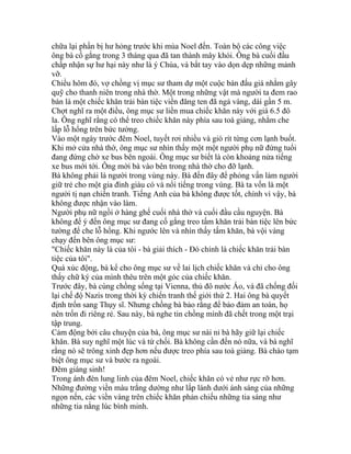 chữa lại phần bị hư hỏng trước khi mùa Noel đến. Toàn bộ các công việc
ông bà cố gắng trong 3 tháng qua đã tan thành mây khói. Ông bà cuối đầu
chấp nhận sự hư hại này như là ý Chúa, và bắt tay vào dọn dẹp những mảnh
vỡ.
Chiều hôm đó, vợ chồng vị mục sư tham dự một cuộc bán đấu giá nhằm gây
quỹ cho thanh niên trong nhà thờ. Một trong những vật mà người ta đem rao
bán là một chiếc khăn trải bàn tiệc viền đăng ten đã ngả vàng, dài gần 5 m.
Chợt nghĩ ra một điều, ông mục sư liền mua chiếc khăn này với giá 6.5 đô
la. Ông nghĩ rằng có thể treo chiếc khăn này phía sau toà giảng, nhằm che
lấp lỗ hổng trên bức tường.
Vào một ngày trước đêm Noel, tuyết rơi nhiều và gió rít từng cơn lạnh buốt.
Khi mở cửa nhà thờ, ông mục sư nhìn thấy một một người phụ nữ đứng tuổi
đang đứng chờ xe bus bên ngoài. Ông mục sư biết là còn khoảng nửa tiếng
xe bus mới tới. Ông mời bà vào bên trong nhà thờ cho đỡ lạnh.
Bà không phải là người trong vùng này. Bà đến đây để phỏng vấn làm người
giữ trẻ cho một gia đình giàu có và nổi tiếng trong vùng. Bà ta vốn là một
người tị nạn chiến tranh. Tiếng Anh của bà không được tốt, chính vì vậy, bà
không được nhận vào làm.
Người phụ nữ ngồi ở hàng ghế cuối nhà thờ và cuối đầu cầu nguyện. Bà
không để ý đến ông mục sư đang cố gắng treo tấm khăn trải bàn tiệc lên bức
tường để che lỗ hổng. Khi ngước lên và nhìn thấy tấm khăn, bà vội vàng
chạy đến bên ông mục sư:
"Chiếc khăn này là của tôi - bà giải thích - Ðó chính là chiếc khăn trải bàn
tiệc của tôi".
Quá xúc động, bà kể cho ông mục sư về lai lịch chiếc khăn và chỉ cho ông
thấy chữ ký của mình thêu trên một góc của chiếc khăn.
Trước đây, bà cùng chồng sống tại Vienna, thủ đô nước Áo, và đã chống đối
lại chế độ Nazis trong thời kỳ chiến tranh thế giới thứ 2. Hai ông bà quyết
định trốn sang Thụy sĩ. Nhưng chồng bà bảo rằng để bảo đảm an toàn, họ
nên trốn đi riêng rẻ. Sau này, bà nghe tin chồng mình đã chết trong một trại
tập trung.
Cảm động bởi câu chuyện của bà, ông mục sư nài nỉ bà hãy giữ lại chiếc
khăn. Bà suy nghĩ một lúc và từ chối. Bà không cần đến nó nữa, và bà nghĩ
rằng nó sẽ trông xinh đẹp hơn nếu được treo phía sau toà giảng. Bà chào tạm
biệt ông mục sư và bước ra ngoài.
Đêm giáng sinh!
Trong ánh đèn lung linh của đêm Noel, chiếc khăn có vẻ như rực rỡ hơn.
Những đường viền màu trắng dường như lấp lánh dưới ánh sáng của những
ngọn nến, các viền vàng trên chiếc khăn phản chiếu những tia sáng như
những tia nắng lúc bình minh.
 